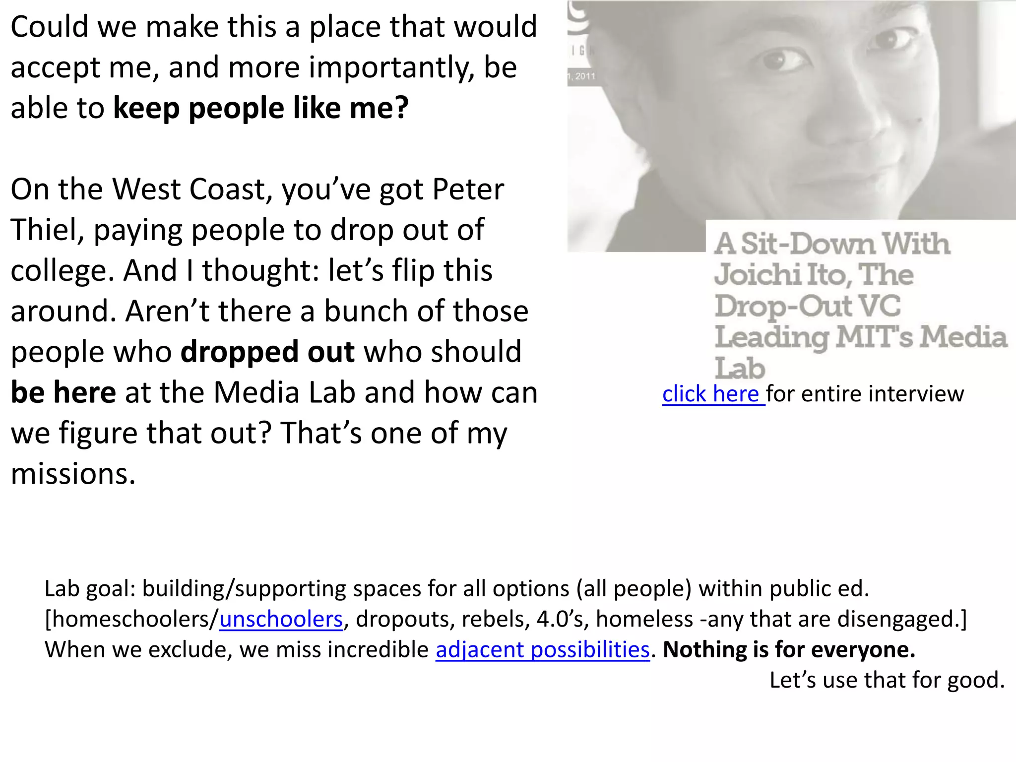 Could we make this a place that would accept me, and more importantly, be able to keep people like me? On the West Coast, you’ve got Peter Thiel, paying people to drop out of college. And I thought: let’s flip this around. Aren’t there a bunch of those people who dropped out who should be here at the Media Lab and how can we figure that out? That’s one of my missions. click here for entire interviewLab goal: building/supporting spaces for all options (all people) within public ed. [homeschoolers/unschoolers, dropouts, rebels, 4.0’s, homeless -any that are disengaged.] When we exclude, we miss incredible adjacent possibilities. Nothing is for everyone. Let’s use that for good.