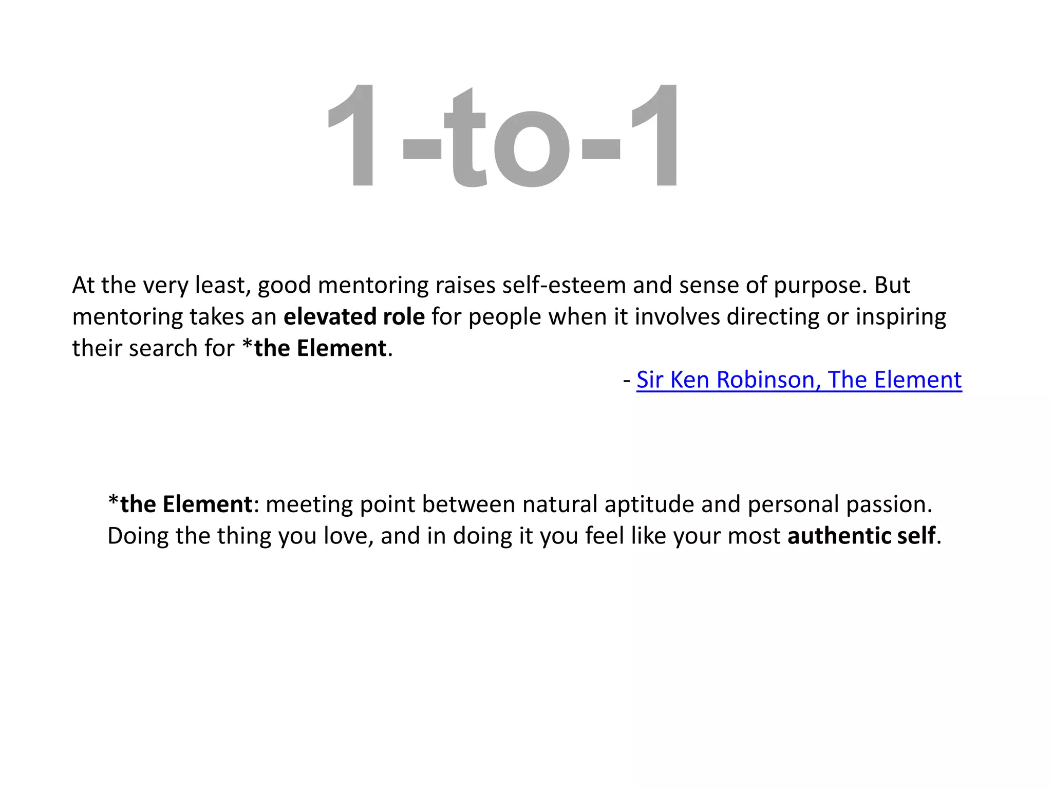 1-to-1At the very least, good mentoring raises self-esteem and sense of purpose. But mentoring takes an elevated role for people when it involves directing or inspiring their search for *the Element.- Sir Ken Robinson, The Element *the Element: meeting point between natural aptitude and personal passion. Doing the thing you love, and in doing it you feel like your most authentic self.