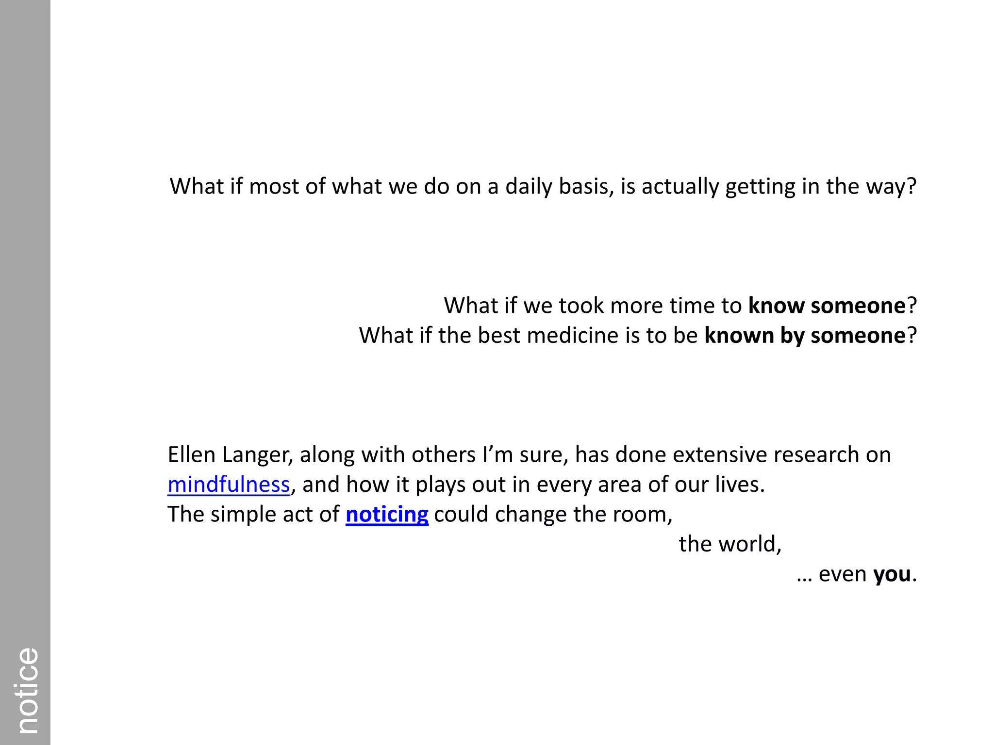 What if most of what we do on a daily basis, is actually getting in the way?What if we took more time to know someone? What if the best medicine is to be known by someone?Ellen Langer, along with others I’m sure, has done extensive research on mindfulness, and how it plays out in every area of our lives. The simple act of noticing could change the room,                                                                   the world, … even you.notice