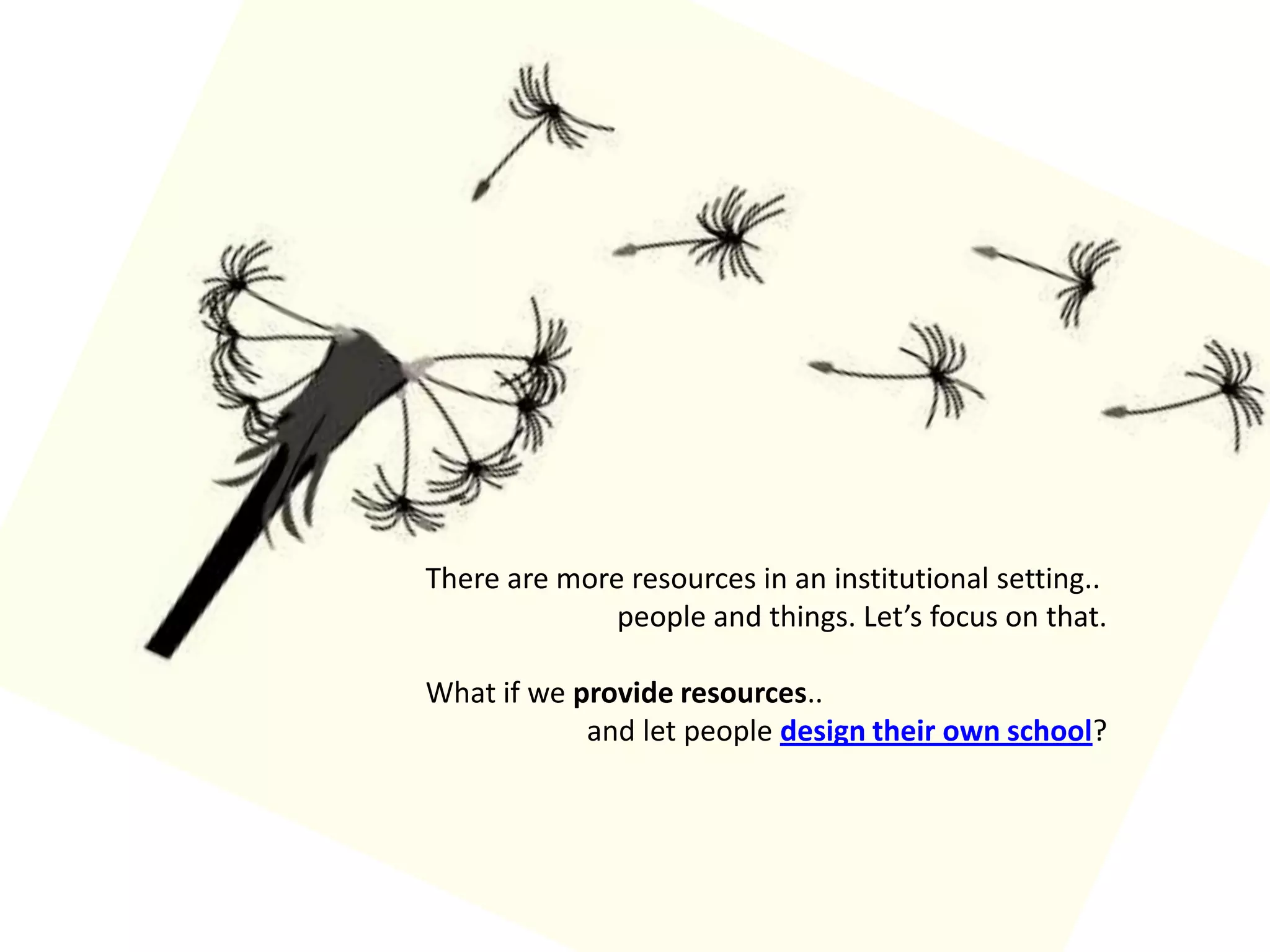 There are more resources in an institutional setting..people and things. Let’s focus on that.What if we provide resources.. and let people design their own school?
