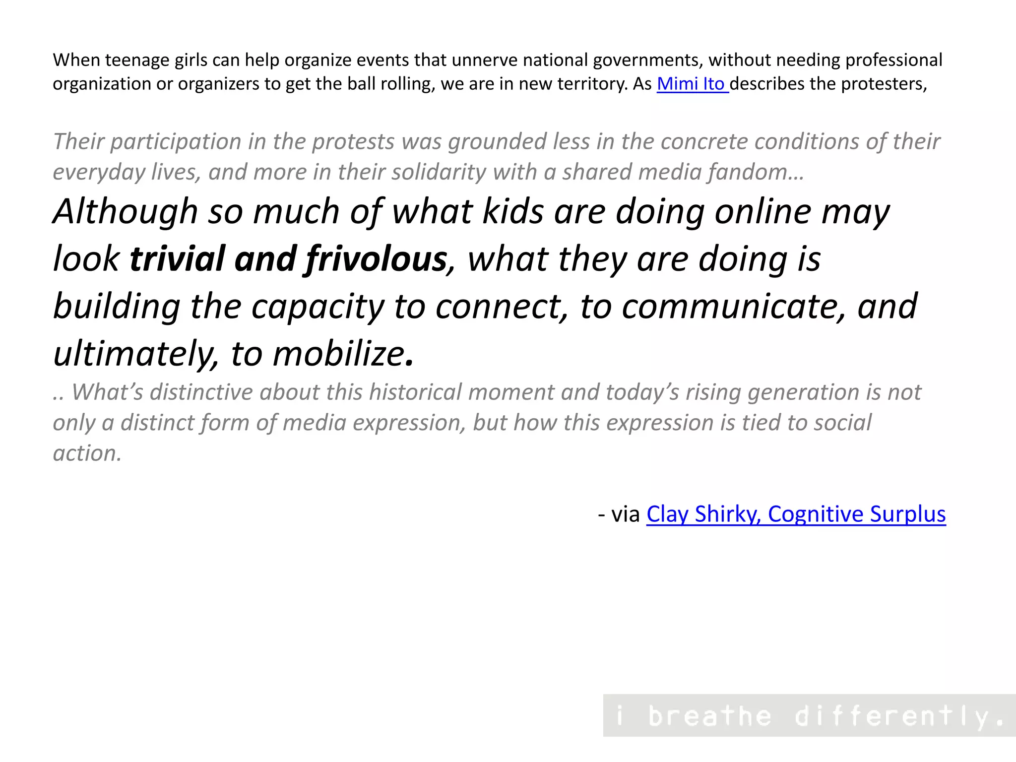 When teenage girls can help organize events that unnerve national governments, without needing professional organization or organizers to get the ball rolling, we are in new territory. As Mimi Ito describes the protesters,Their participation in the protests was grounded less in the concrete conditions of their everyday lives, and more in their solidarity with a shared media fandom… Although so much of what kids are doing online may look trivial and frivolous, what they are doing is building the capacity to connect, to communicate, and ultimately, to mobilize. .. What’s distinctive about this historical moment and today’s rising generation is not only a distinct form of media expression, but how this expression is tied to social action.                                                                               - via Clay Shirky, Cognitive Surplus