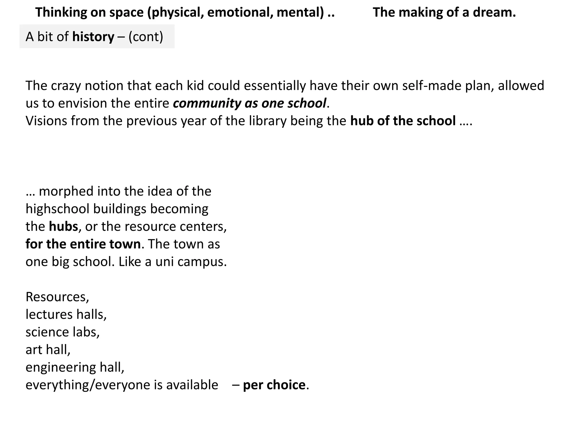 Thinking on space (physical, emotional, mental) ..The making of a dream.A bit of history – (cont)The crazy notion that each kid could essentially have their own self-made plan, allowed us to envision the entire community as one school.Visions from the previous year of the library being the hubof the school ….… morphed into the idea of the highschool buildings becoming the hubs, or the resource centers, for the entire town. The town asone big school. Like a uni campus. Resources, lectures halls, science labs, art hall, engineering hall, everything/everyone is available    – per choice. 