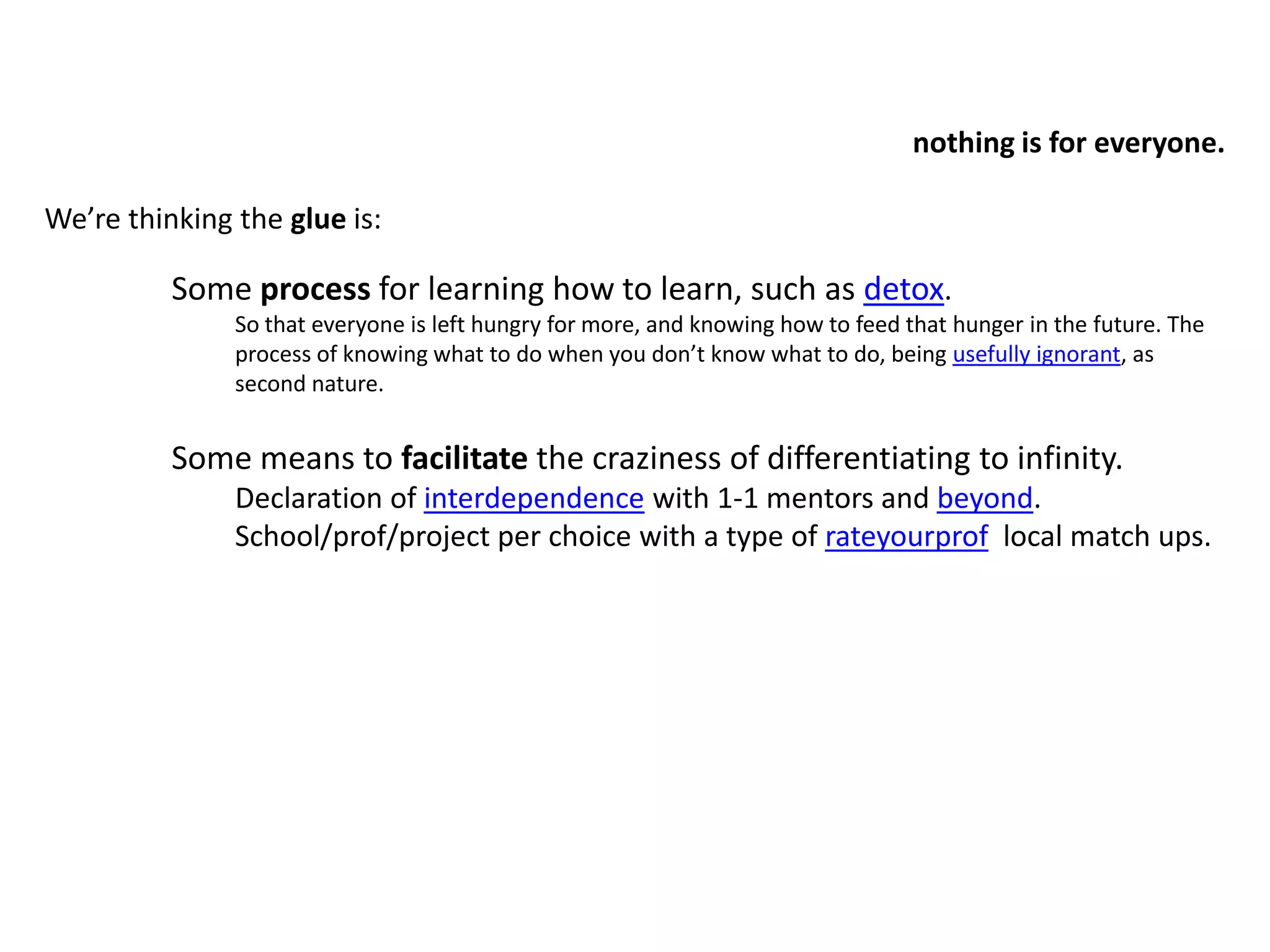 nothing is for everyone.We’re thinking the glue is: Some process for learning how to learn, such as detox. So that everyone is left hungry for more, and knowing how to feed that hunger in the future. The process of knowing what to do when you don’t know what to do, being usefully ignorant, as second nature.Some means to facilitate the craziness of differentiating to infinity. Declaration of interdependence with 1-1 mentors and beyond. School/prof/project per choice with a type of rateyourprof  local match ups.