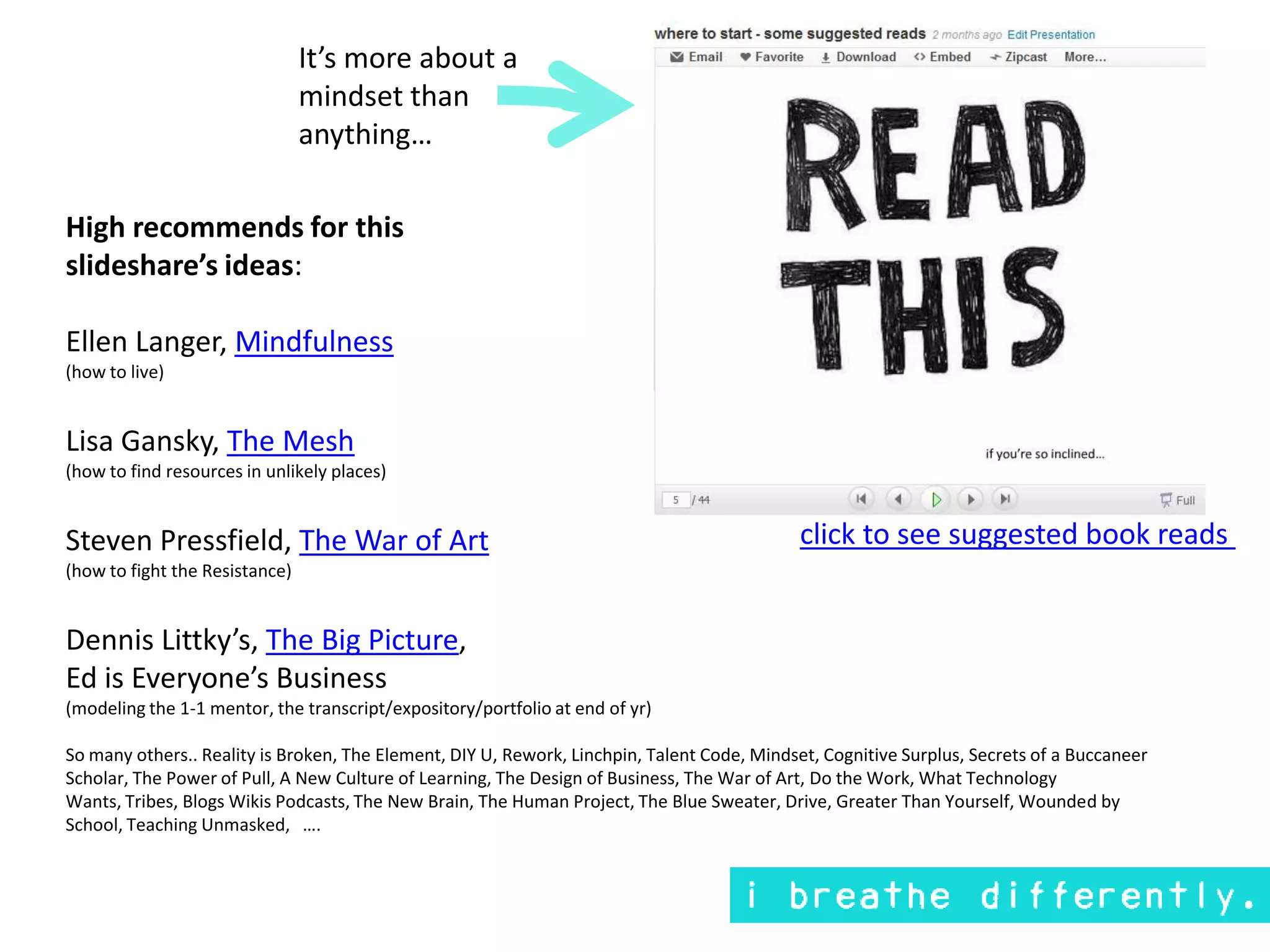 It’s more about a mindset than anything…High recommends for this slideshare’s ideas:Ellen Langer, Mindfulness(how to live)Lisa Gansky, The Mesh(how to find resources in unlikely places)Steven Pressfield, The War of Art(how to fight the Resistance)Dennis Littky’s, The Big Picture, Ed is Everyone’s Business(modeling the 1-1 mentor, the transcript/expository/portfolio at end of yr)So many others.. Reality is Broken, The Element, DIY U, Rework, Linchpin, Talent Code, Mindset, Cognitive Surplus, Secrets of a Buccaneer Scholar, The Power of Pull, A New Culture of Learning, The Design of Business, The War of Art, Do the Work, What Technology Wants, Tribes, Blogs Wikis Podcasts, The New Brain, The Human Project, The Blue Sweater, Drive, Greater Than Yourself, Wounded by School, Teaching Unmasked,   ….click to see suggested book reads 