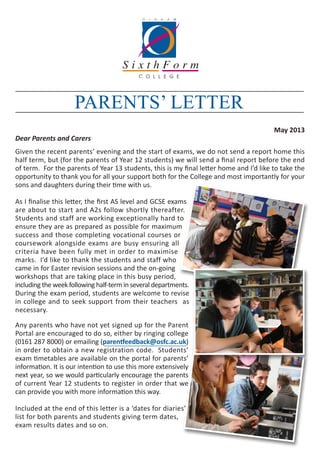May 2013
Dear Parents and Carers
Given the recent parents’ evening and the start of exams, we do not send a report home this
half term, but (for the parents of Year 12 students) we will send a final report before the end
of term. For the parents of Year 13 students, this is my final letter home and I’d like to take the
opportunity to thank you for all your support both for the College and most importantly for your
sons and daughters during their time with us.
As I finalise this letter, the first AS level and GCSE exams
are about to start and A2s follow shortly thereafter.
Students and staff are working exceptionally hard to
ensure they are as prepared as possible for maximum
success and those completing vocational courses or
coursework alongside exams are busy ensuring all
criteria have been fully met in order to maximise
marks. I’d like to thank the students and staff who
came in for Easter revision sessions and the on-going
workshops that are taking place in this busy period,
including the week following half-term in several departments.
During the exam period, students are welcome to revise
in college and to seek support from their teachers as
necessary.
Any parents who have not yet signed up for the Parent
Portal are encouraged to do so, either by ringing college
(0161 287 8000) or emailing (parentfeedback@osfc.ac.uk)
in order to obtain a new registration code. Students’
exam timetables are available on the portal for parents’
information. It is our intention to use this more extensively
next year, so we would particularly encourage the parents
of current Year 12 students to register in order that we
can provide you with more information this way.
Included at the end of this letter is a ‘dates for diaries’
list for both parents and students giving term dates,
exam results dates and so on.
PARENTS’ LETTER
 