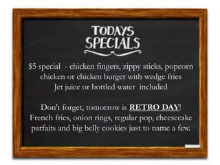 $5 special - chicken fingers, zippy sticks, popcorn
chicken or chicken burger with wedge fries
Jet juice or bottled water included
Don't forget, tomorrow is RETRO DAY!
French fries, onion rings, regular pop, cheesecake
parfaits and big belly cookies just to name a few.
 