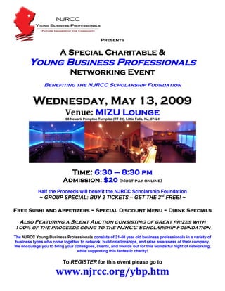 Presents 
                                                      
                        A Special Charitable &
        Young Business Professionals
                              Networking Event
                Benefiting the NJRCC Scholarship Foundation


          Wednesday, May 13, 2009
                           Venue: MIZU Lounge  
                           68 Newark Pompton Turnpike (RT 23), Little Falls, NJ, 07424 




                                                                                                   
                                                         
                               Time: 6:30 – 8:30 pm
                          Admission: $20 (Must pay online)
             Half the Proceeds will benefit the NJRCC Scholarship Foundation
             ~ GROUP SPECIAL: BUY 2 TICKETS – GET THE 3rd FREE! ~

Free Sushi and Appetizers ~ Special Discount Menu ~ Drink Specials

 Also Featuring a Silent Auction consisting of great prizes with
100% of the proceeds going to the NJRCC Scholarship Foundation
The NJRCC Young Business Professionals consists of 21-40 year old business professionals in a variety of
 business types who come together to network, build relationships, and raise awareness of their company.
We encourage you to bring your colleagues, clients, and friends out for this wonderful night of networking,
                                while supporting this fantastic charity!

                          To REGISTER for this event please go to  

                      www.njrcc.org/ybp.htm 
 