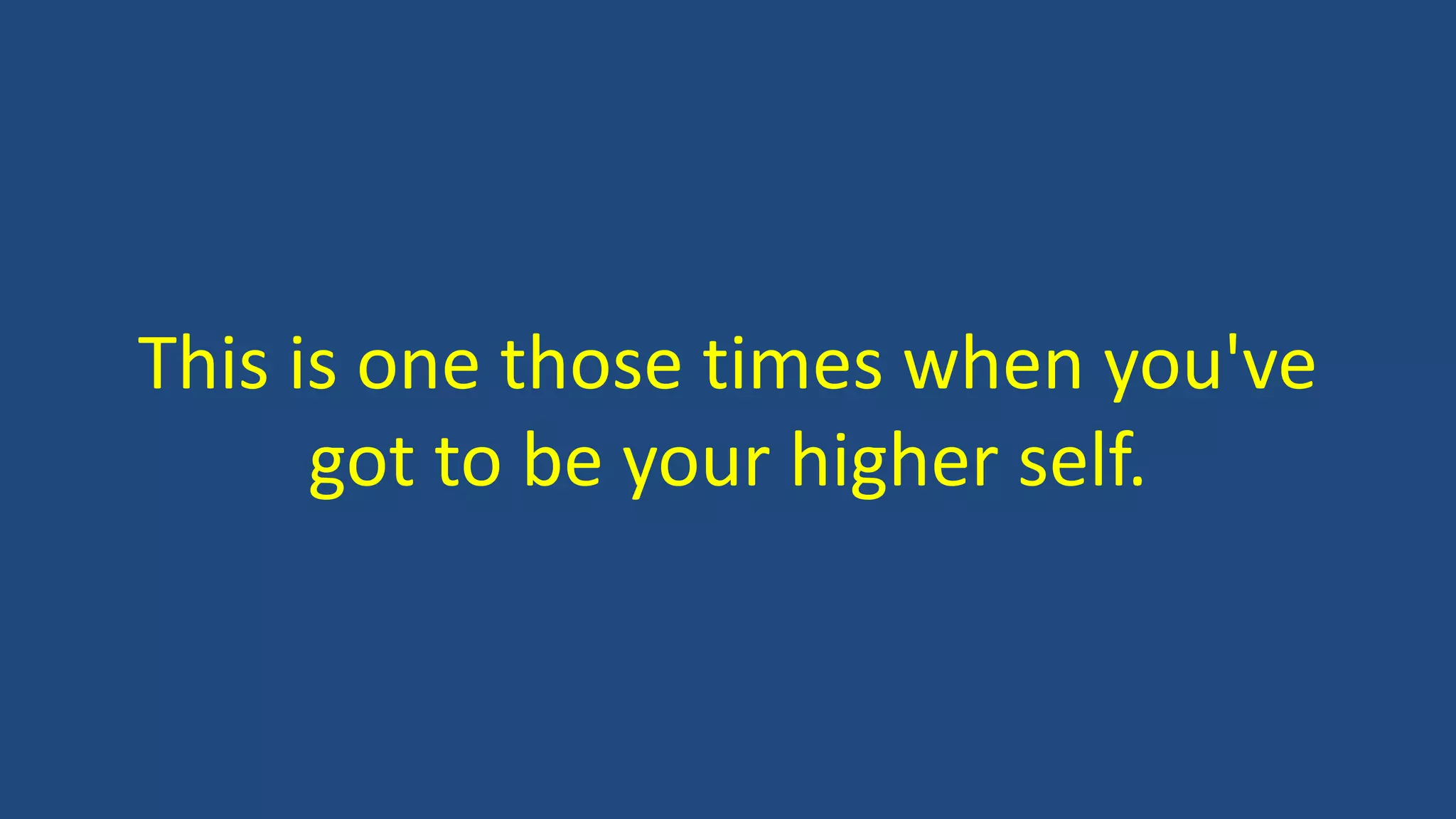 This is one those times when you've
got to be your higher self.
 