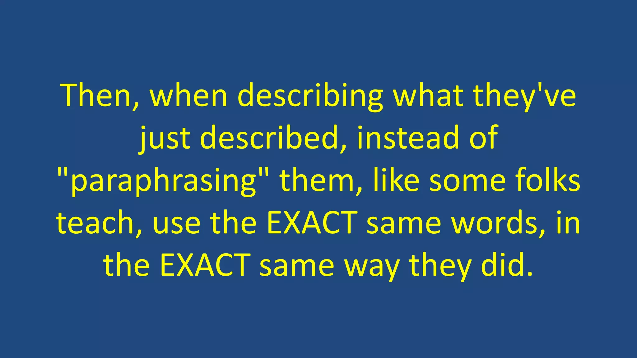 Then, when describing what they've
just described, instead of
"paraphrasing" them, like some folks
teach, use the EXACT same words, in
the EXACT same way they did.
 