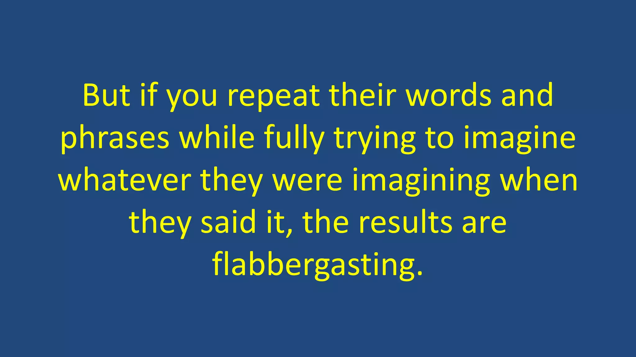 But if you repeat their words and
phrases while fully trying to imagine
whatever they were imagining when
they said it, the results are
flabbergasting.
 