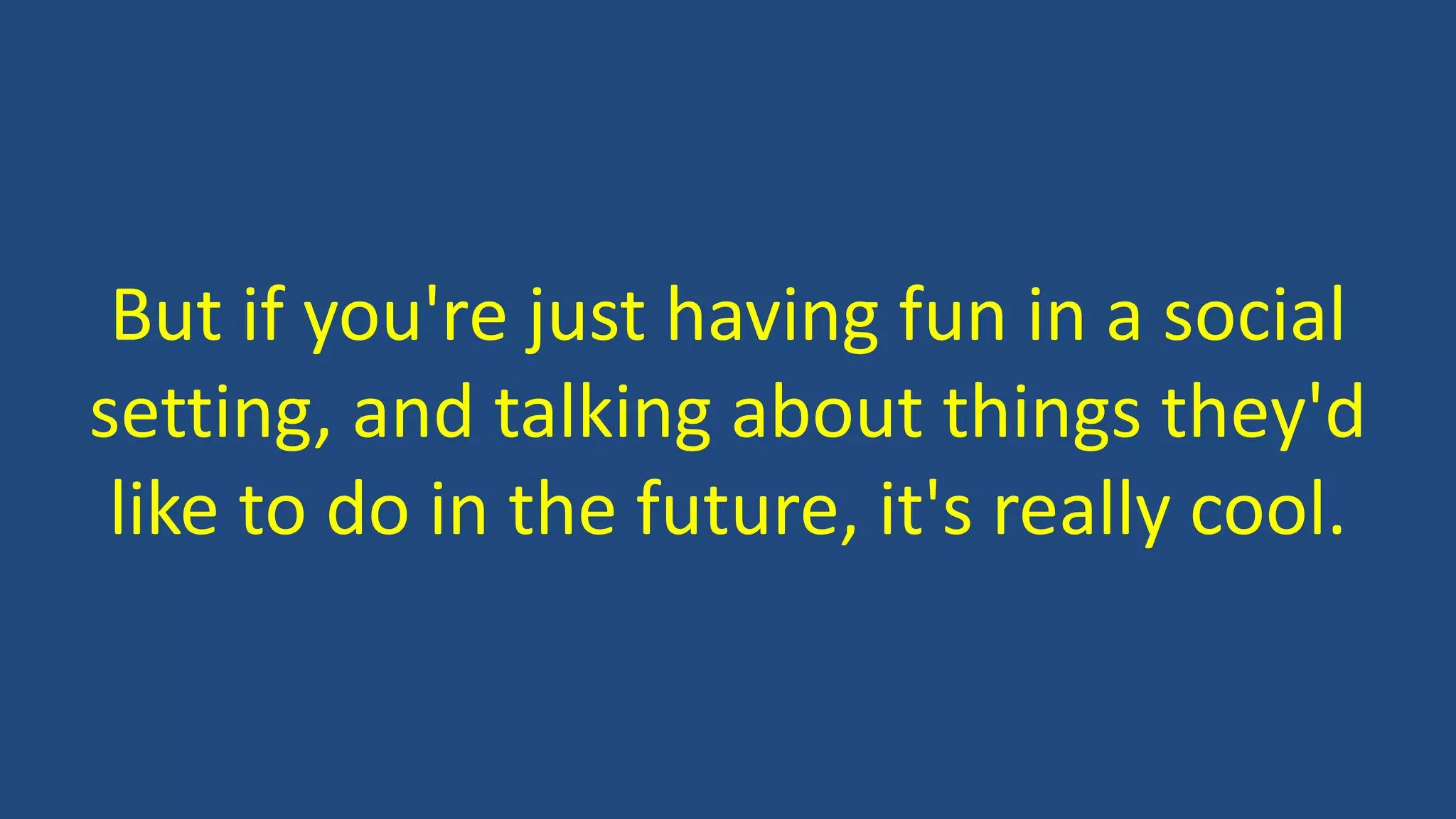But if you're just having fun in a social
setting, and talking about things they'd
like to do in the future, it's really cool.
 