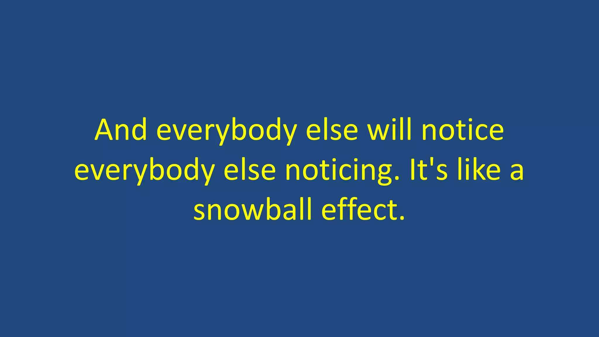 And everybody else will notice
everybody else noticing. It's like a
snowball effect.
 