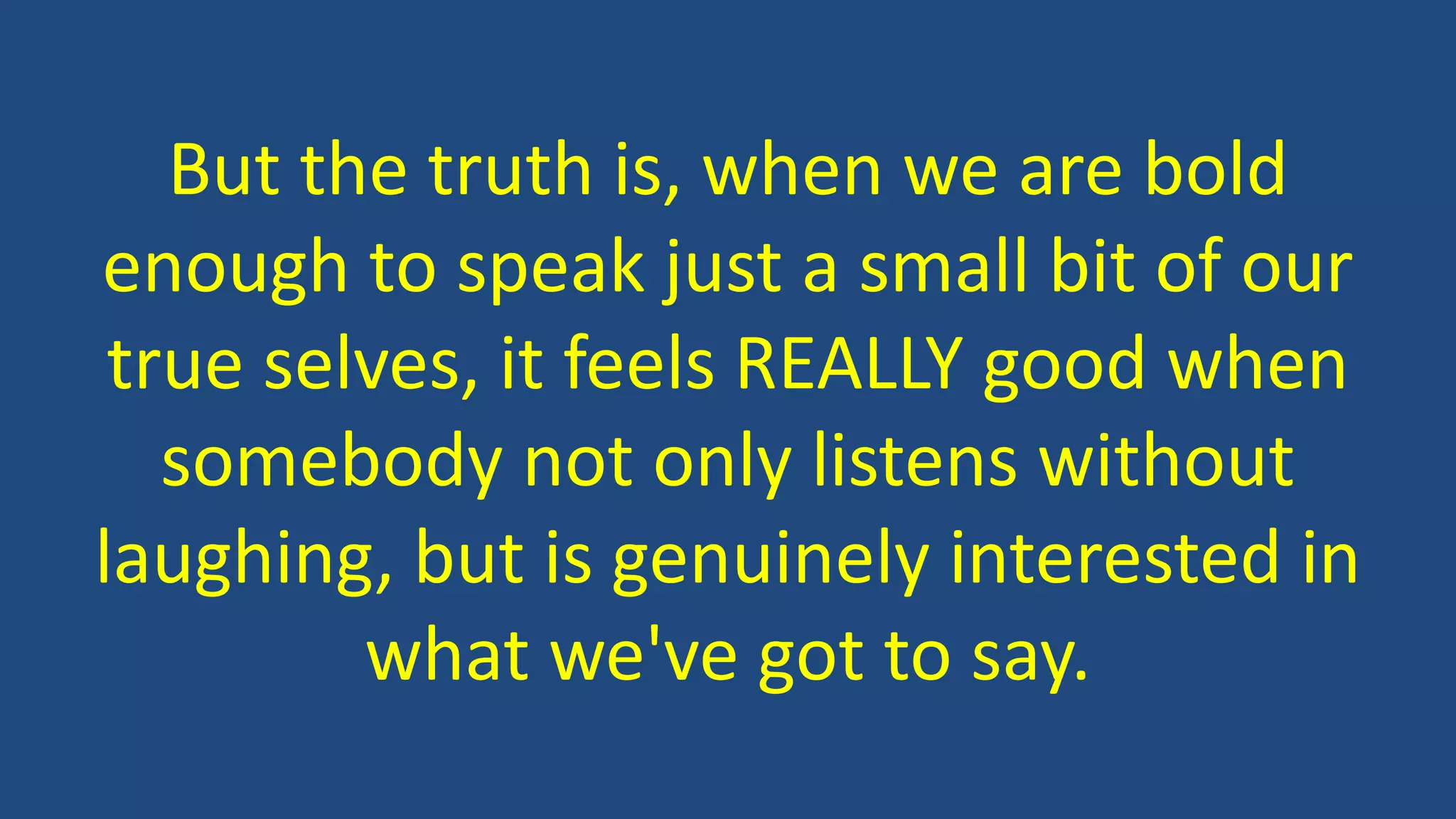 But the truth is, when we are bold
enough to speak just a small bit of our
true selves, it feels REALLY good when
somebody not only listens without
laughing, but is genuinely interested in
what we've got to say.
 