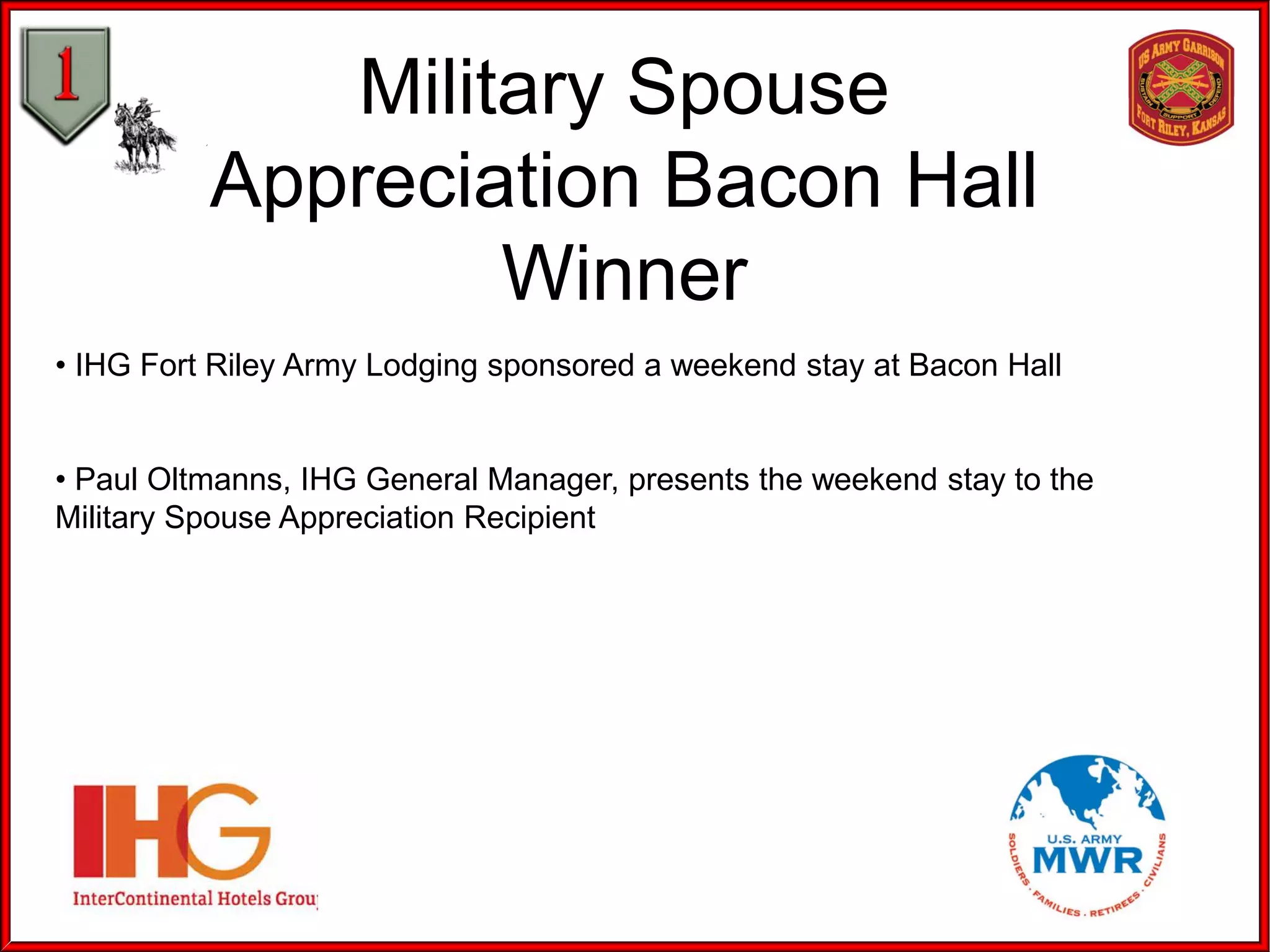 Military Spouse
Appreciation Bacon Hall
Winner
• IHG Fort Riley Army Lodging sponsored a weekend stay at Bacon Hall
• Paul Oltmanns, IHG General Manager, presents the weekend stay to the
Military Spouse Appreciation Recipient
 