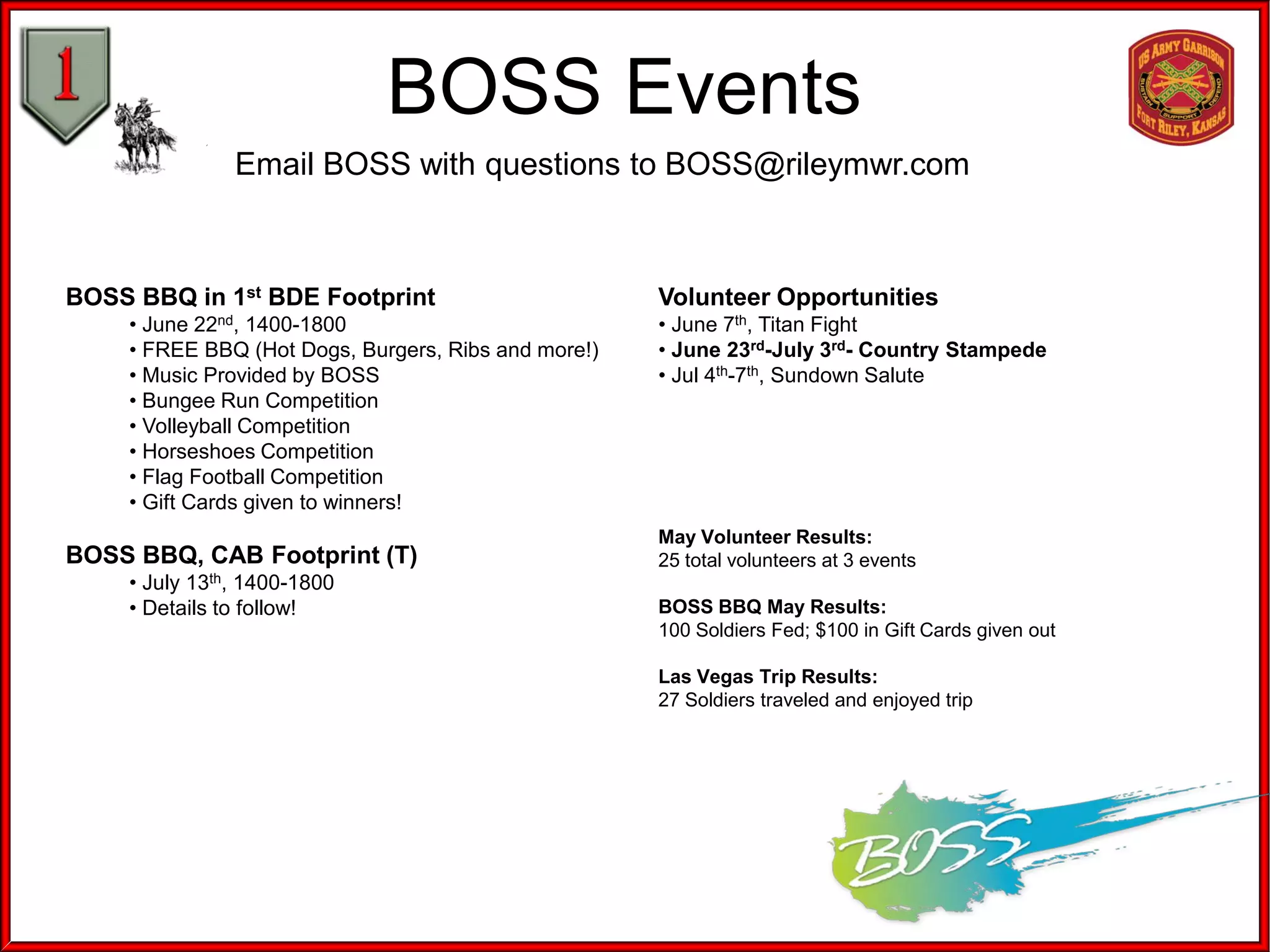 BOSS Events
Email BOSS with questions to BOSS@rileymwr.com
BOSS BBQ in 1st BDE Footprint
• June 22nd, 1400-1800
• FREE BBQ (Hot Dogs, Burgers, Ribs and more!)
• Music Provided by BOSS
• Bungee Run Competition
• Volleyball Competition
• Horseshoes Competition
• Flag Football Competition
• Gift Cards given to winners!
BOSS BBQ, CAB Footprint (T)
• July 13th, 1400-1800
• Details to follow!
Volunteer Opportunities
• June 7th, Titan Fight
• June 23rd-July 3rd- Country Stampede
• Jul 4th-7th, Sundown Salute
May Volunteer Results:
25 total volunteers at 3 events
BOSS BBQ May Results:
100 Soldiers Fed; $100 in Gift Cards given out
Las Vegas Trip Results:
27 Soldiers traveled and enjoyed trip
 