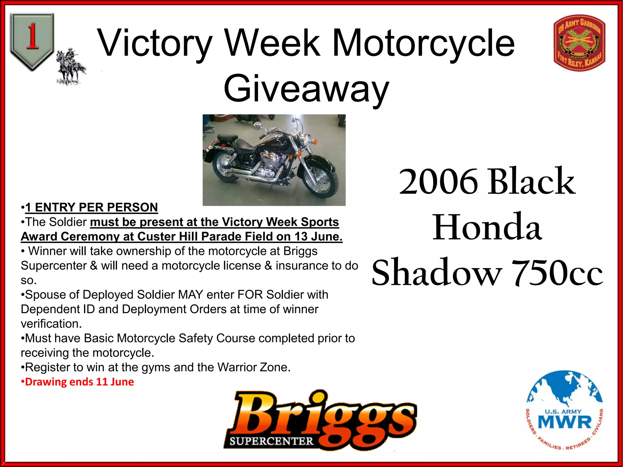 Victory Week Motorcycle
Giveaway
•1 ENTRY PER PERSON
•The Soldier must be present at the Victory Week Sports
Award Ceremony at Custer Hill Parade Field on 13 June.
• Winner will take ownership of the motorcycle at Briggs
Supercenter & will need a motorcycle license & insurance to do
so.
•Spouse of Deployed Soldier MAY enter FOR Soldier with
Dependent ID and Deployment Orders at time of winner
verification.
•Must have Basic Motorcycle Safety Course completed prior to
receiving the motorcycle.
•Register to win at the gyms and the Warrior Zone.
•Drawing ends 11 June
2006 Black
Honda
Shadow 750cc
 