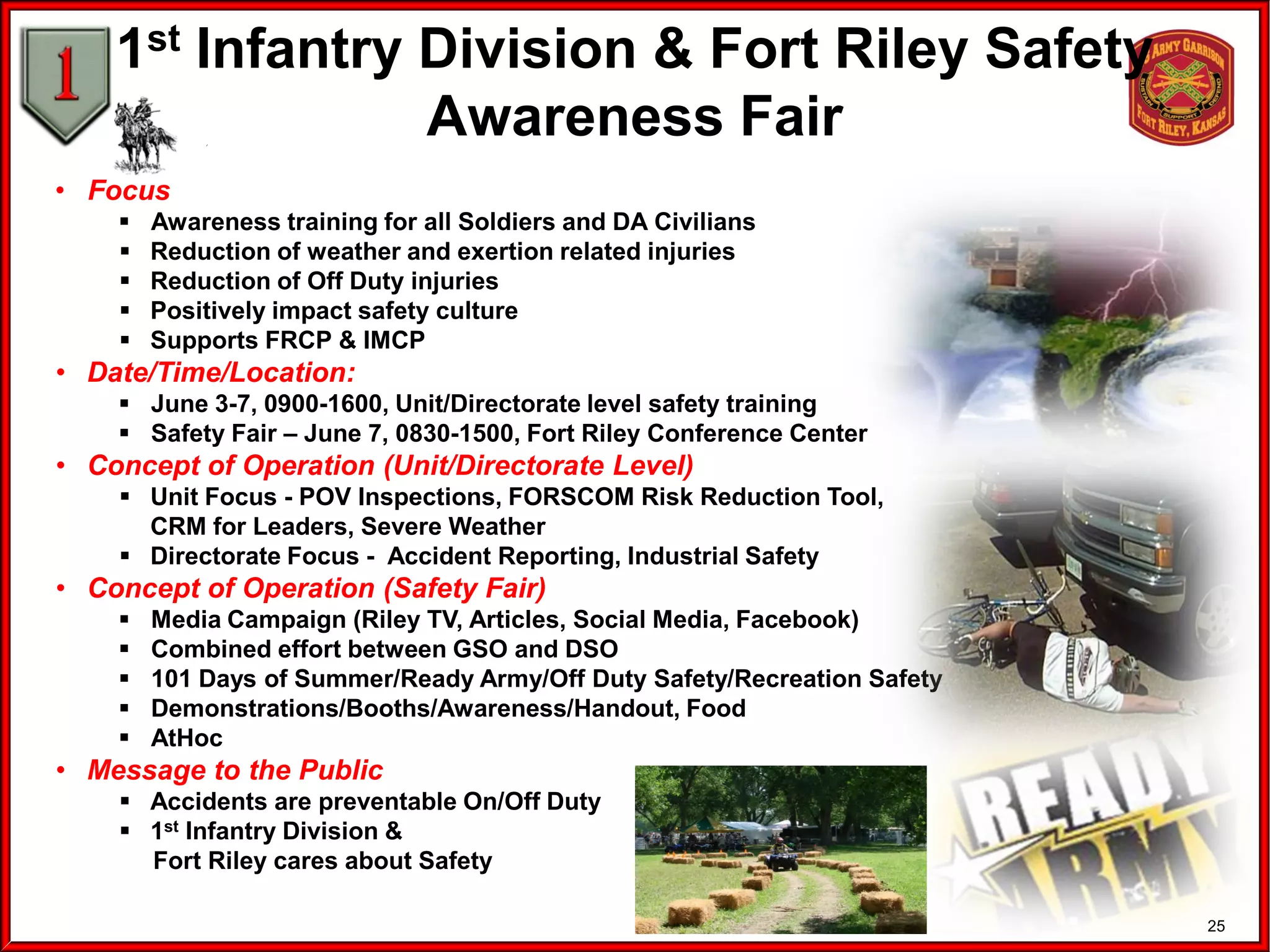 25
1st Infantry Division & Fort Riley Safety
Awareness Fair
• Focus
 Awareness training for all Soldiers and DA Civilians
 Reduction of weather and exertion related injuries
 Reduction of Off Duty injuries
 Positively impact safety culture
 Supports FRCP & IMCP
• Date/Time/Location:
 June 3-7, 0900-1600, Unit/Directorate level safety training
 Safety Fair – June 7, 0830-1500, Fort Riley Conference Center
• Concept of Operation (Unit/Directorate Level)
 Unit Focus - POV Inspections, FORSCOM Risk Reduction Tool,
CRM for Leaders, Severe Weather
 Directorate Focus - Accident Reporting, Industrial Safety
• Concept of Operation (Safety Fair)
 Media Campaign (Riley TV, Articles, Social Media, Facebook)
 Combined effort between GSO and DSO
 101 Days of Summer/Ready Army/Off Duty Safety/Recreation Safety
 Demonstrations/Booths/Awareness/Handout, Food
 AtHoc
• Message to the Public
 Accidents are preventable On/Off Duty
 1st Infantry Division &
Fort Riley cares about Safety
 