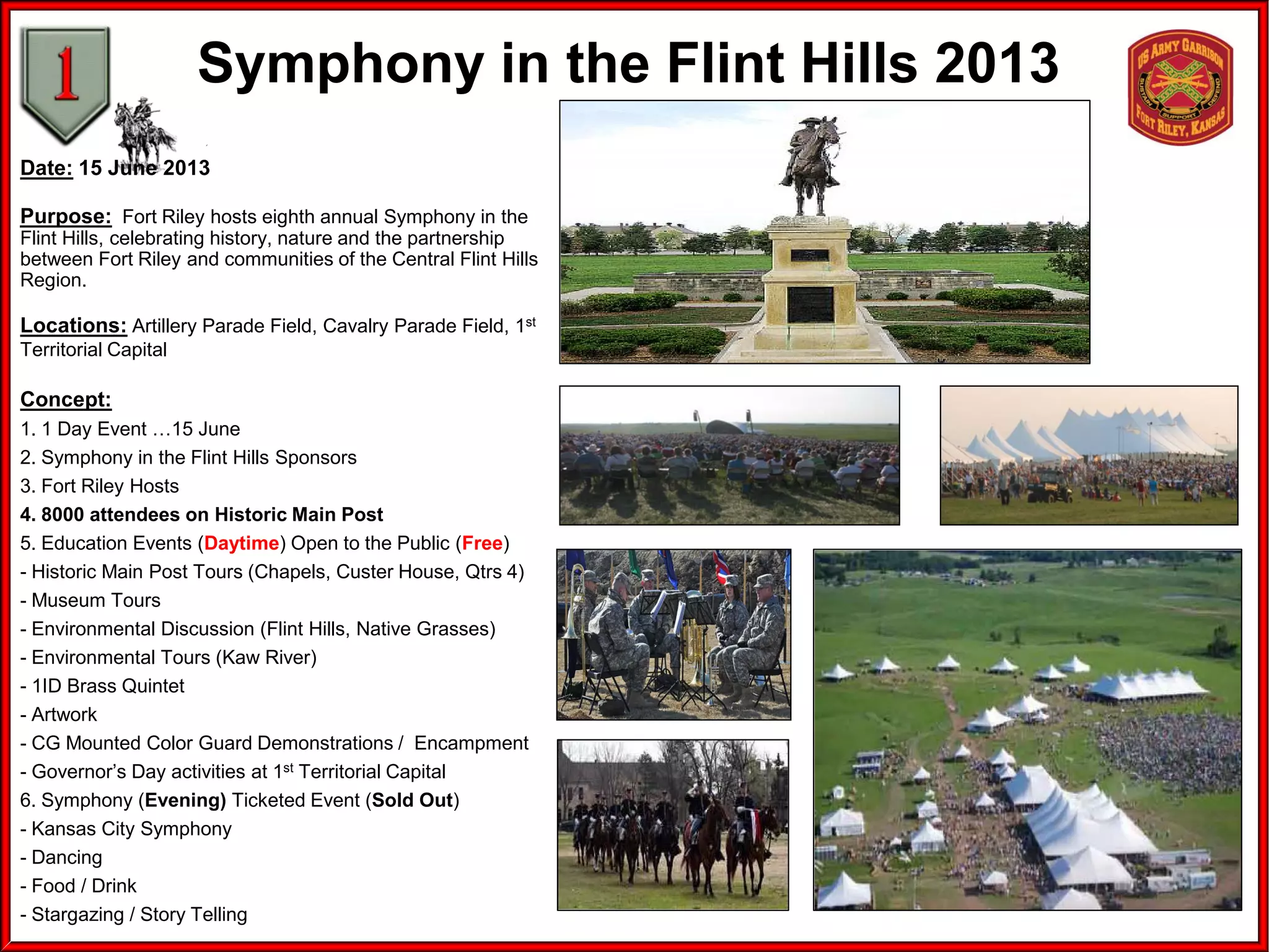 Symphony in the Flint Hills 2013
Date: 15 June 2013
Purpose: Fort Riley hosts eighth annual Symphony in the
Flint Hills, celebrating history, nature and the partnership
between Fort Riley and communities of the Central Flint Hills
Region.
Locations: Artillery Parade Field, Cavalry Parade Field, 1st
Territorial Capital
Concept:
1. 1 Day Event …15 June
2. Symphony in the Flint Hills Sponsors
3. Fort Riley Hosts
4. 8000 attendees on Historic Main Post
5. Education Events (Daytime) Open to the Public (Free)
- Historic Main Post Tours (Chapels, Custer House, Qtrs 4)
- Museum Tours
- Environmental Discussion (Flint Hills, Native Grasses)
- Environmental Tours (Kaw River)
- 1ID Brass Quintet
- Artwork
- CG Mounted Color Guard Demonstrations / Encampment
- Governor’s Day activities at 1st Territorial Capital
6. Symphony (Evening) Ticketed Event (Sold Out)
- Kansas City Symphony
- Dancing
- Food / Drink
- Stargazing / Story Telling
 
