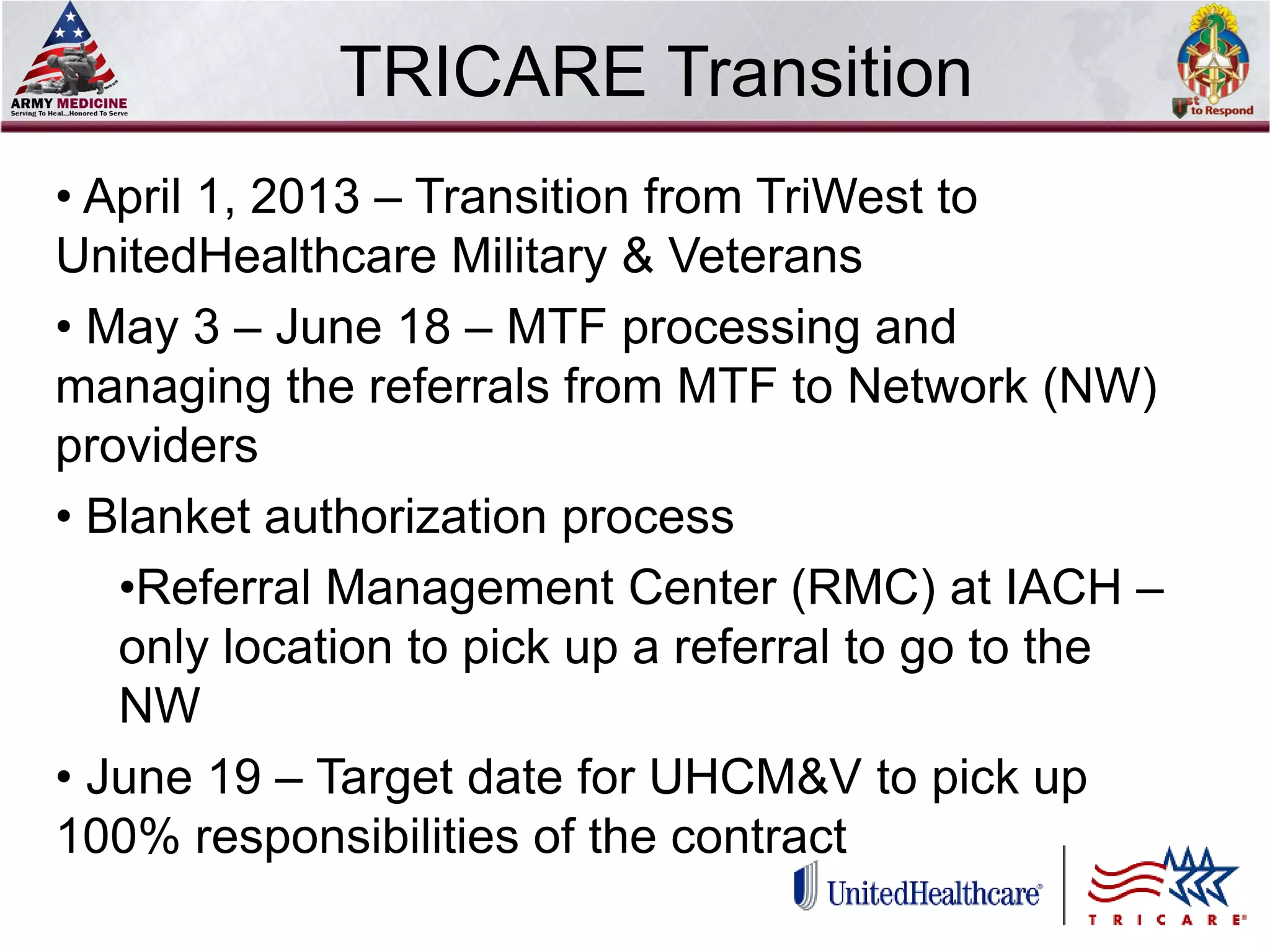 Select SLIDE MASTER to Insert Briefing Title Here
TRICARE Transition
• April 1, 2013 – Transition from TriWest to
UnitedHealthcare Military & Veterans
• May 3 – June 18 – MTF processing and
managing the referrals from MTF to Network (NW)
providers
• Blanket authorization process
•Referral Management Center (RMC) at IACH –
only location to pick up a referral to go to the
NW
• June 19 – Target date for UHCM&V to pick up
100% responsibilities of the contract
 