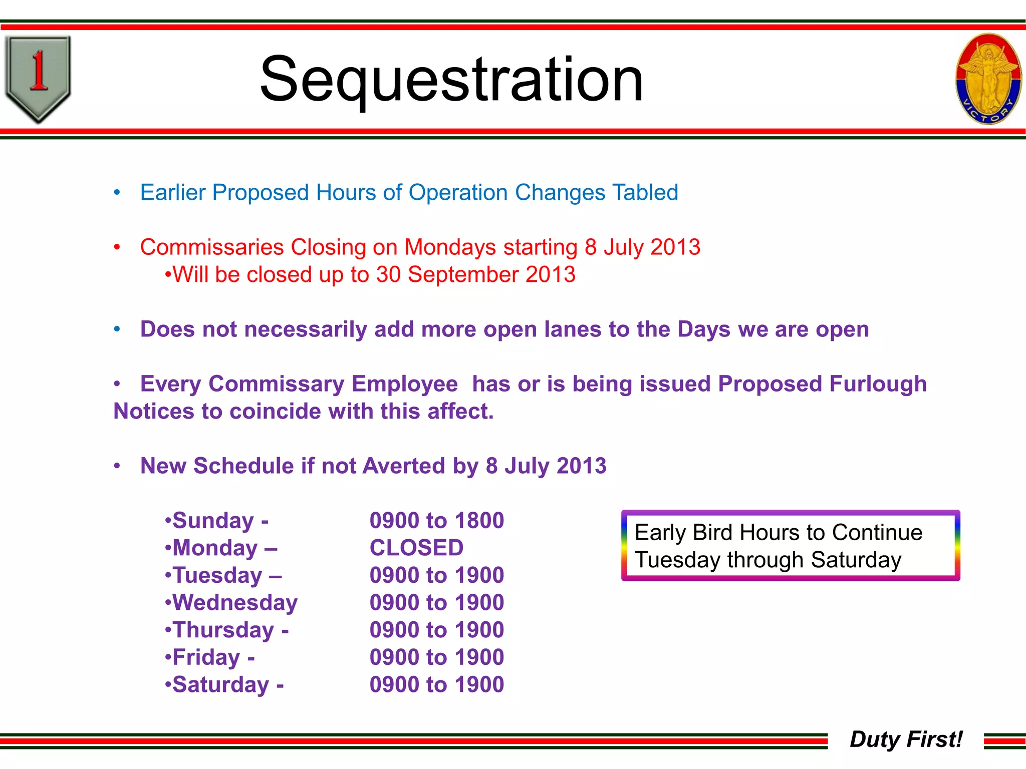 Duty First!
Sequestration
• Earlier Proposed Hours of Operation Changes Tabled
• Commissaries Closing on Mondays starting 8 July 2013
•Will be closed up to 30 September 2013
• Does not necessarily add more open lanes to the Days we are open
• Every Commissary Employee has or is being issued Proposed Furlough
Notices to coincide with this affect.
• New Schedule if not Averted by 8 July 2013
•Sunday - 0900 to 1800
•Monday – CLOSED
•Tuesday – 0900 to 1900
•Wednesday 0900 to 1900
•Thursday - 0900 to 1900
•Friday - 0900 to 1900
•Saturday - 0900 to 1900
Early Bird Hours to Continue
Tuesday through Saturday
 