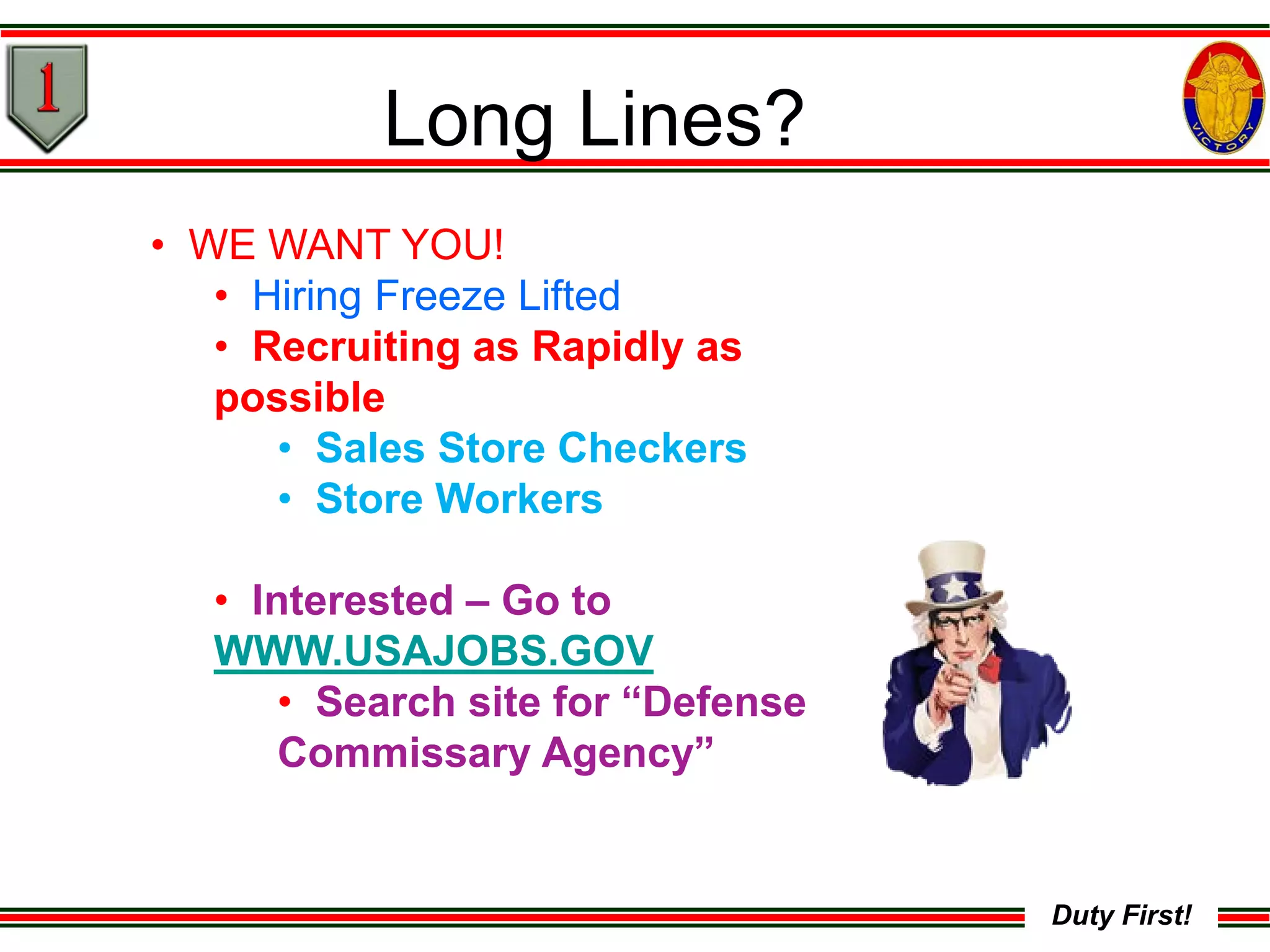 Duty First!
• WE WANT YOU!
• Hiring Freeze Lifted
• Recruiting as Rapidly as
possible
• Sales Store Checkers
• Store Workers
• Interested – Go to
WWW.USAJOBS.GOV
• Search site for “Defense
Commissary Agency”
Long Lines?
 
