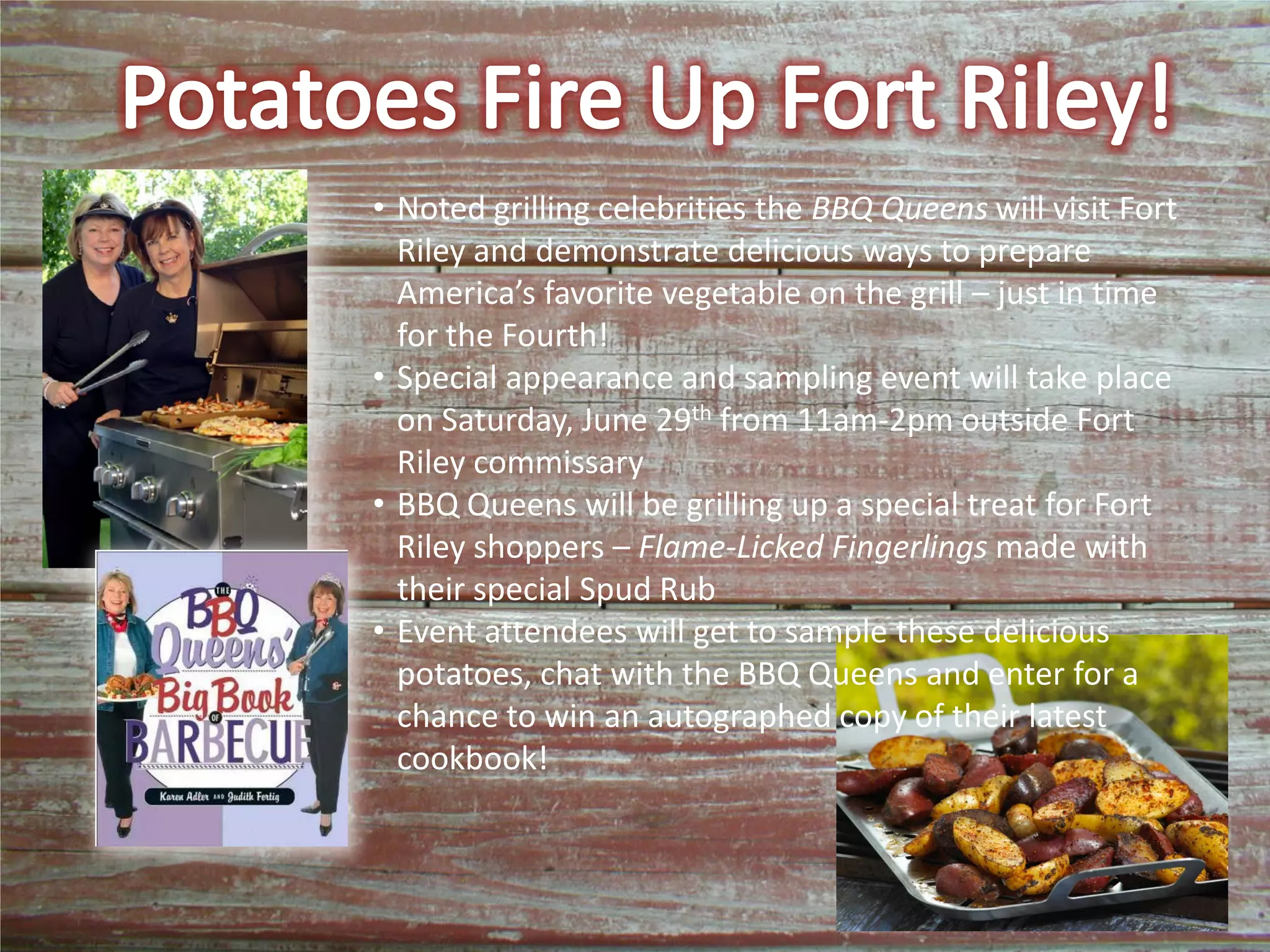 • Noted grilling celebrities the BBQ Queens will visit Fort
Riley and demonstrate delicious ways to prepare
America’s favorite vegetable on the grill – just in time
for the Fourth!
• Special appearance and sampling event will take place
on Saturday, June 29th from 11am-2pm outside Fort
Riley commissary
• BBQ Queens will be grilling up a special treat for Fort
Riley shoppers – Flame-Licked Fingerlings made with
their special Spud Rub
• Event attendees will get to sample these delicious
potatoes, chat with the BBQ Queens and enter for a
chance to win an autographed copy of their latest
cookbook!
 