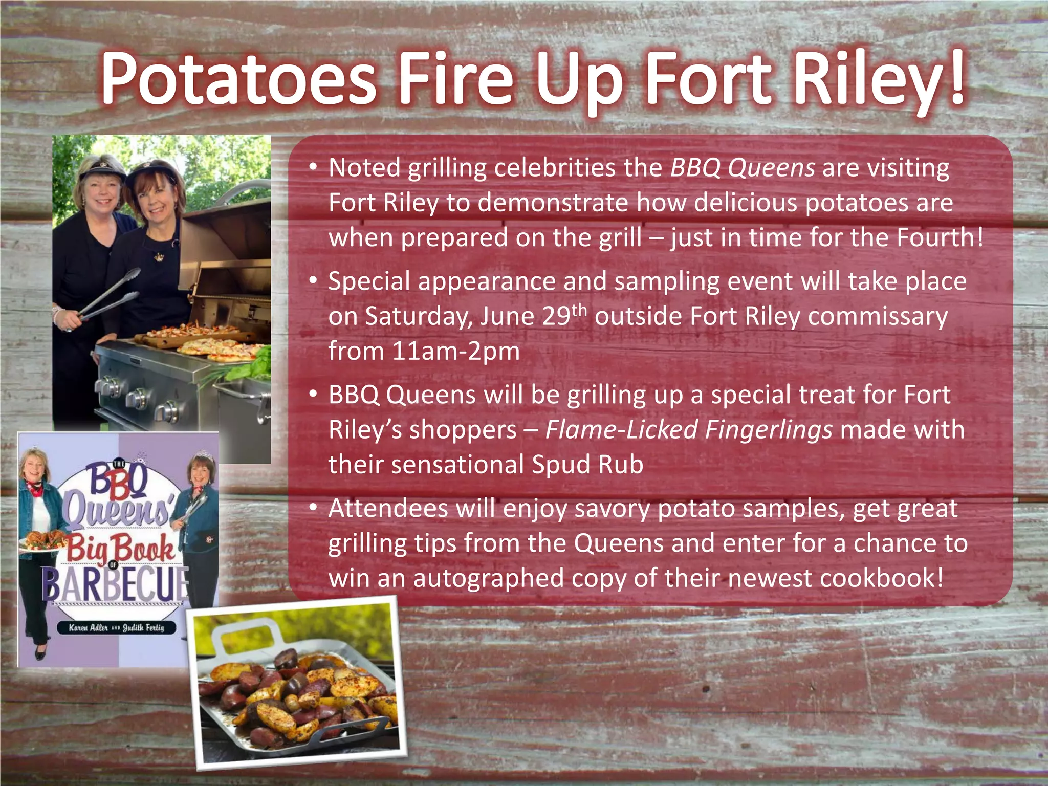 • Noted grilling celebrities the BBQ Queens are visiting
Fort Riley to demonstrate how delicious potatoes are
when prepared on the grill – just in time for the Fourth!
• Special appearance and sampling event will take place
on Saturday, June 29th outside Fort Riley commissary
from 11am-2pm
• BBQ Queens will be grilling up a special treat for Fort
Riley’s shoppers – Flame-Licked Fingerlings made with
their sensational Spud Rub
• Attendees will enjoy savory potato samples, get great
grilling tips from the Queens and enter for a chance to
win an autographed copy of their newest cookbook!
 
