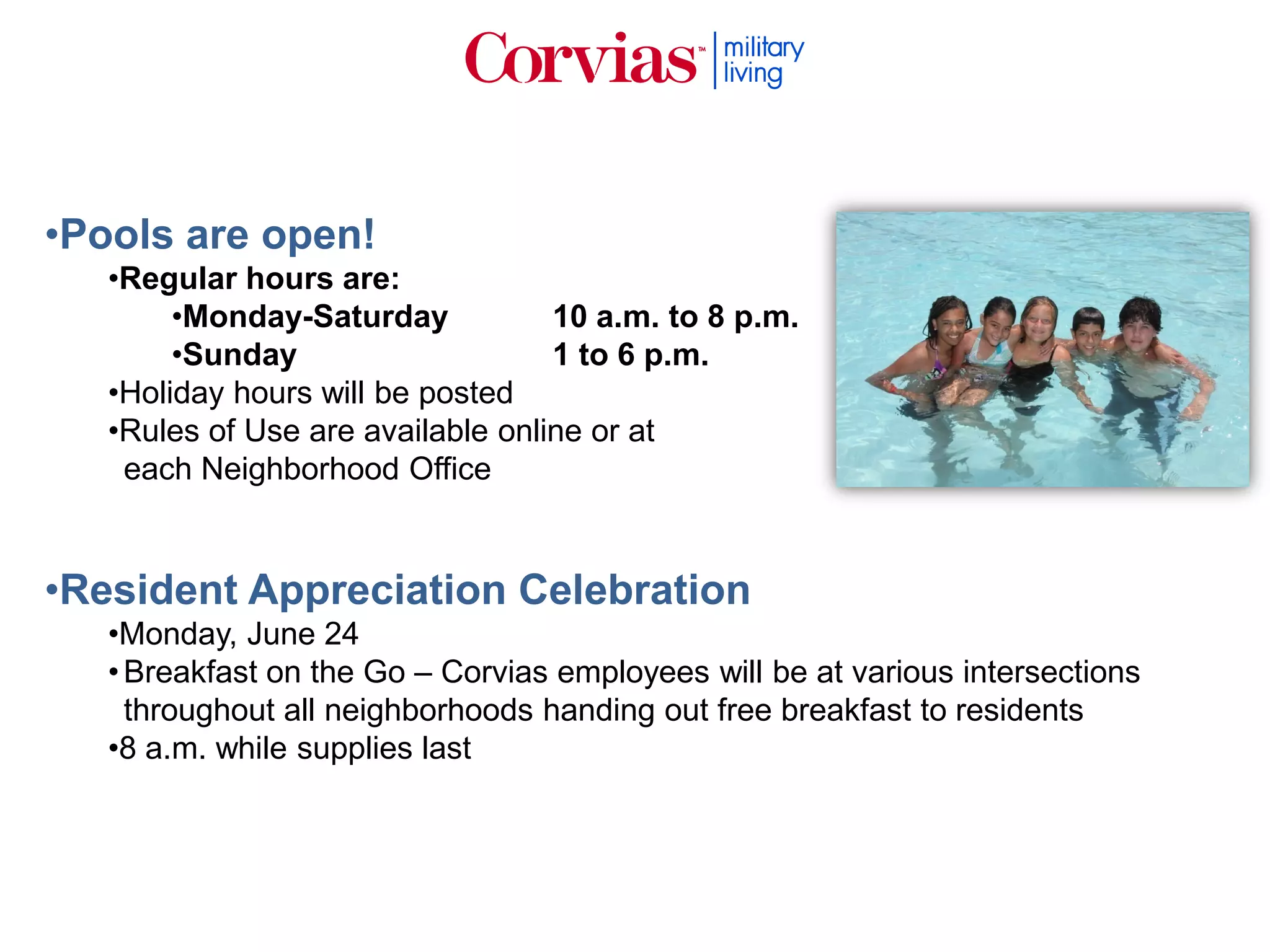 •Pools are open!
•Regular hours are:
•Monday-Saturday 10 a.m. to 8 p.m.
•Sunday 1 to 6 p.m.
•Holiday hours will be posted
•Rules of Use are available online or at
each Neighborhood Office
•Resident Appreciation Celebration
•Monday, June 24
•Breakfast on the Go – Corvias employees will be at various intersections
throughout all neighborhoods handing out free breakfast to residents
•8 a.m. while supplies last
 