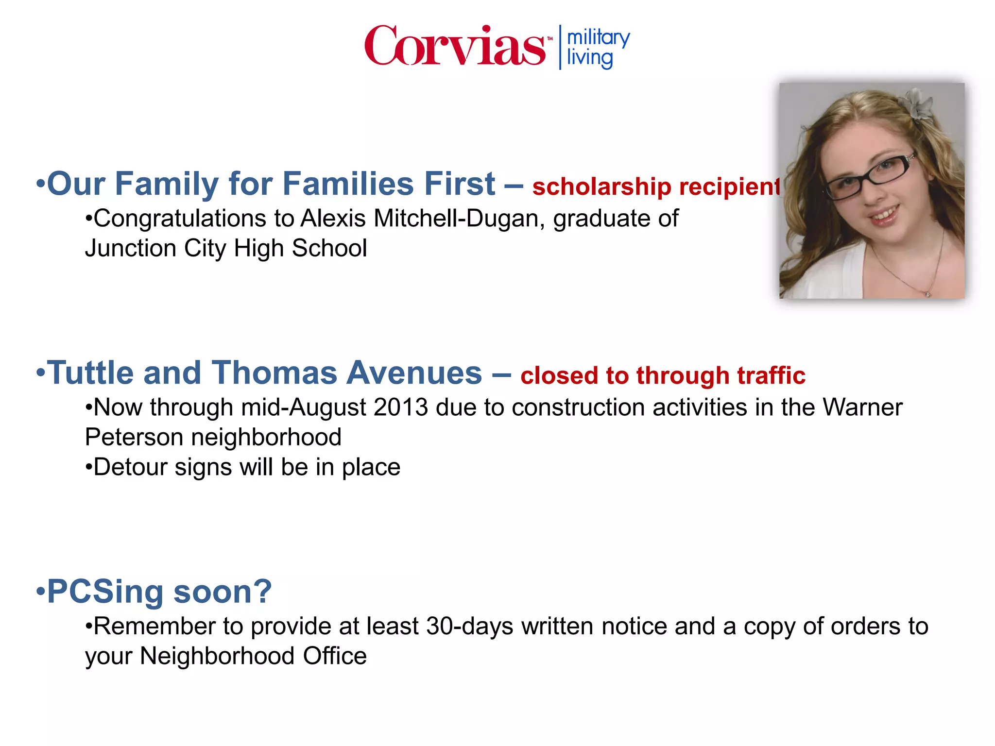 •Our Family for Families First – scholarship recipient
•Congratulations to Alexis Mitchell-Dugan, graduate of
Junction City High School
•Tuttle and Thomas Avenues – closed to through traffic
•Now through mid-August 2013 due to construction activities in the Warner
Peterson neighborhood
•Detour signs will be in place
•PCSing soon?
•Remember to provide at least 30-days written notice and a copy of orders to
your Neighborhood Office
 