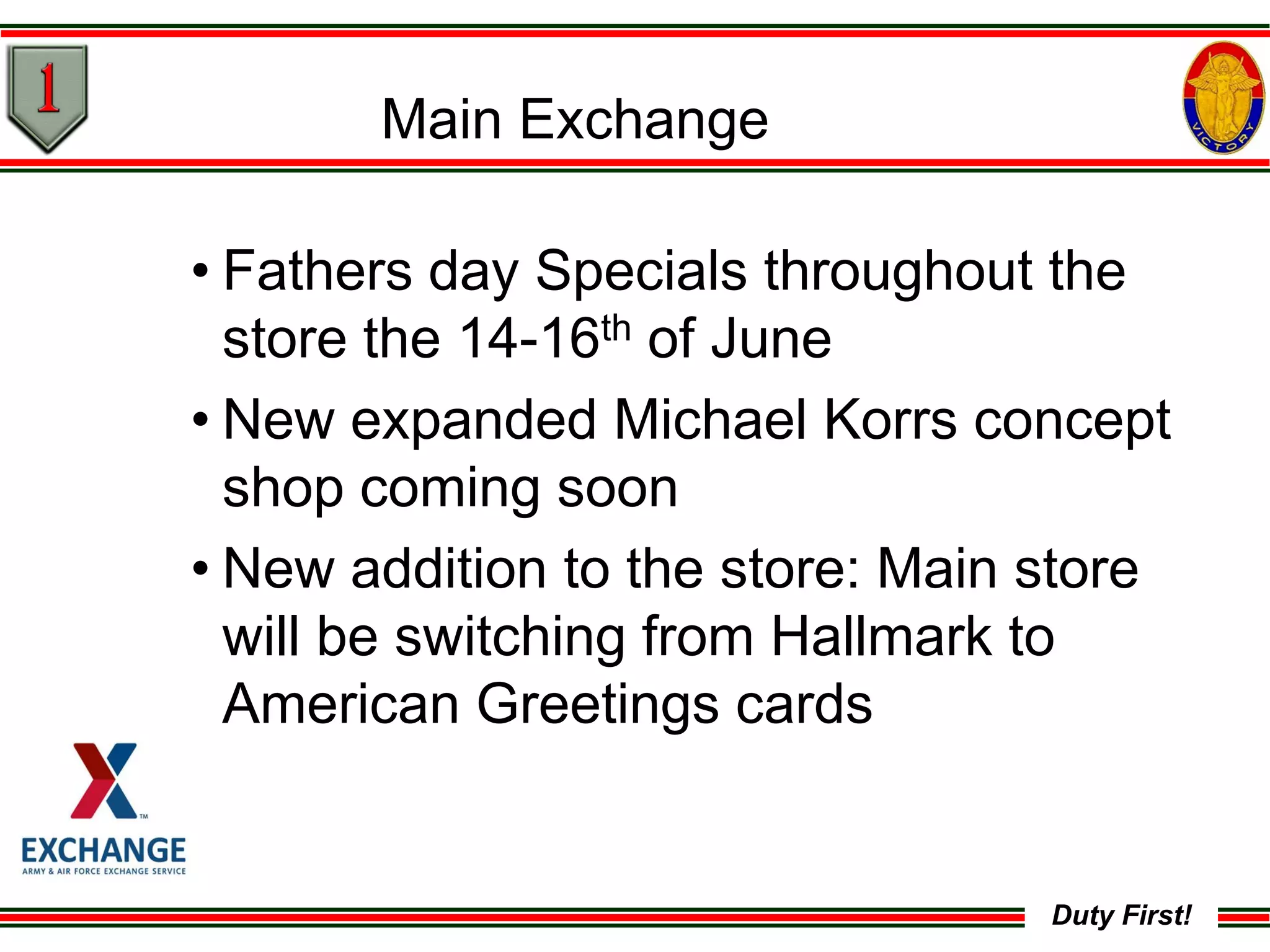 Duty First!
Main Exchange
• Fathers day Specials throughout the
store the 14-16th of June
• New expanded Michael Korrs concept
shop coming soon
• New addition to the store: Main store
will be switching from Hallmark to
American Greetings cards
 