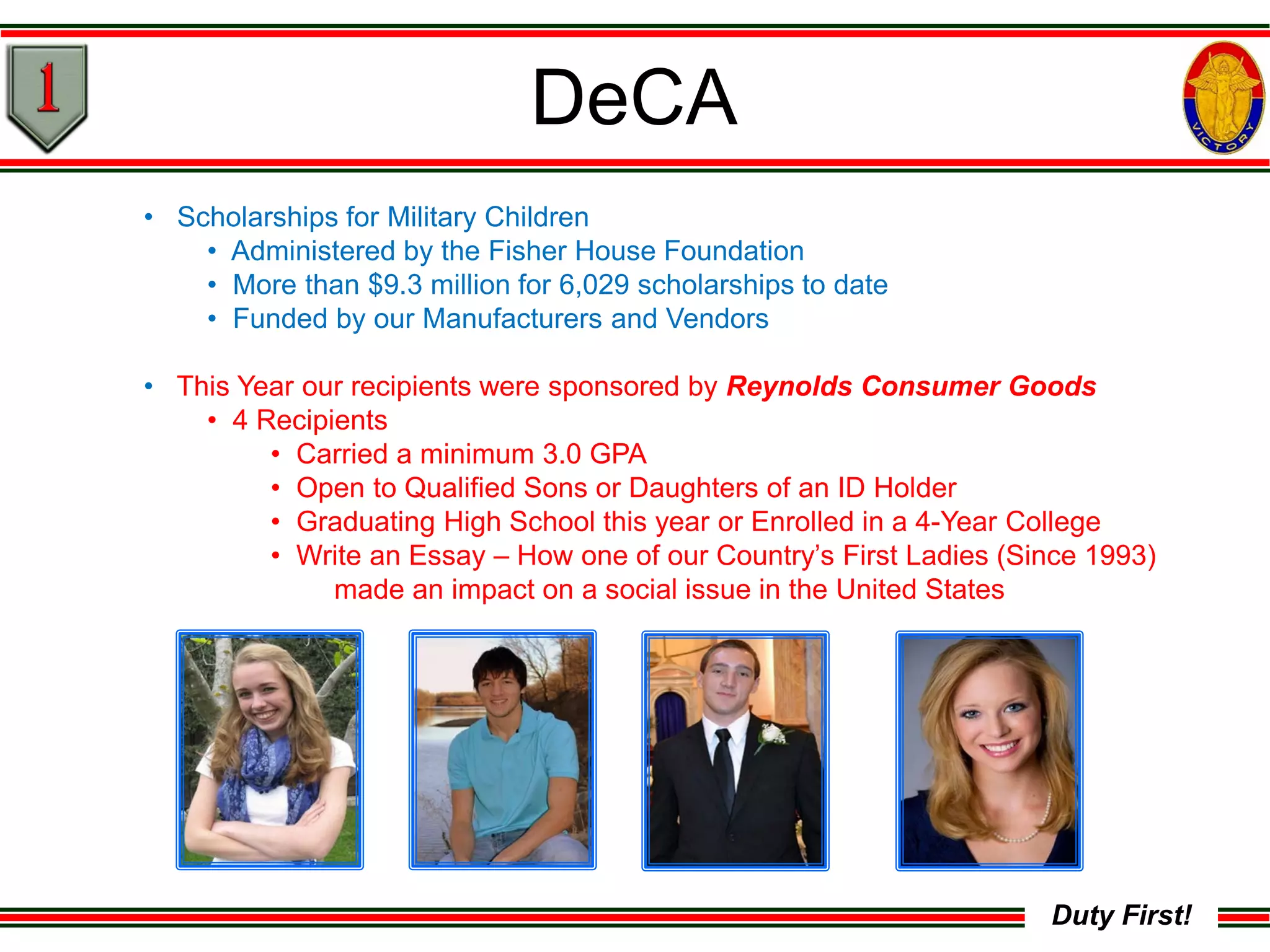 Duty First!
DeCA
• Scholarships for Military Children
• Administered by the Fisher House Foundation
• More than $9.3 million for 6,029 scholarships to date
• Funded by our Manufacturers and Vendors
• This Year our recipients were sponsored by Reynolds Consumer Goods
• 4 Recipients
• Carried a minimum 3.0 GPA
• Open to Qualified Sons or Daughters of an ID Holder
• Graduating High School this year or Enrolled in a 4-Year College
• Write an Essay – How one of our Country’s First Ladies (Since 1993)
made an impact on a social issue in the United States
 