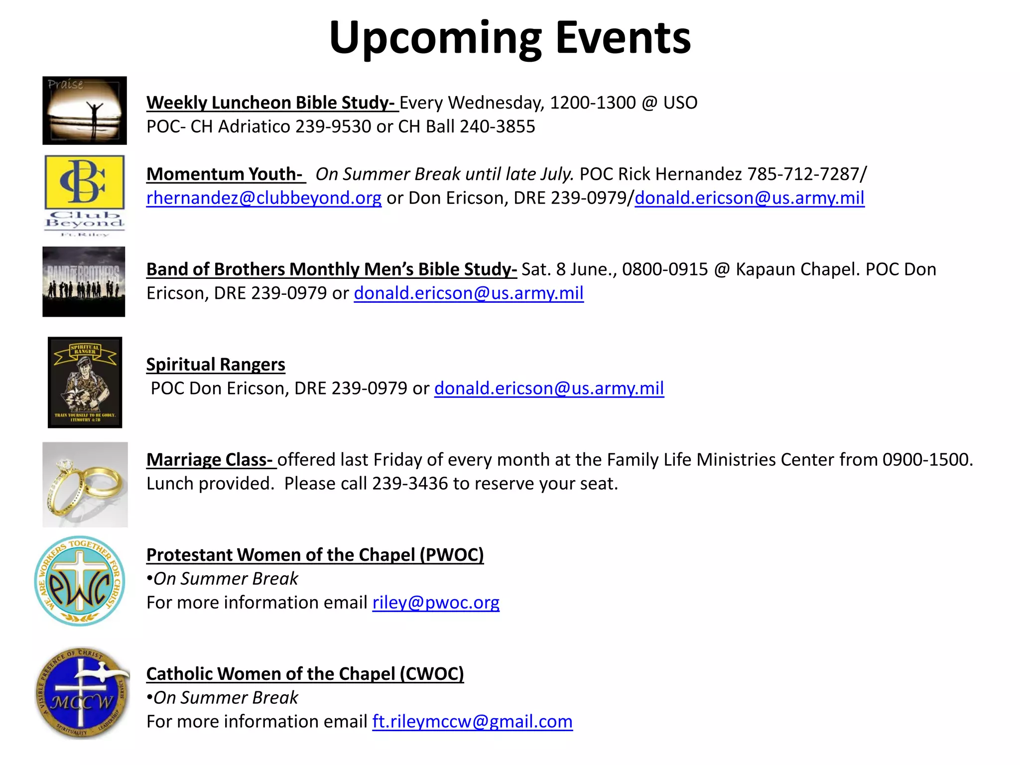 Weekly Luncheon Bible Study- Every Wednesday, 1200-1300 @ USO
POC- CH Adriatico 239-9530 or CH Ball 240-3855
Momentum Youth- On Summer Break until late July. POC Rick Hernandez 785-712-7287/
rhernandez@clubbeyond.org or Don Ericson, DRE 239-0979/donald.ericson@us.army.mil
Band of Brothers Monthly Men’s Bible Study- Sat. 8 June., 0800-0915 @ Kapaun Chapel. POC Don
Ericson, DRE 239-0979 or donald.ericson@us.army.mil
Spiritual Rangers
POC Don Ericson, DRE 239-0979 or donald.ericson@us.army.mil
Marriage Class- offered last Friday of every month at the Family Life Ministries Center from 0900-1500.
Lunch provided. Please call 239-3436 to reserve your seat.
Protestant Women of the Chapel (PWOC)
•On Summer Break
For more information email riley@pwoc.org
Catholic Women of the Chapel (CWOC)
•On Summer Break
For more information email ft.rileymccw@gmail.com
Upcoming Events
 
