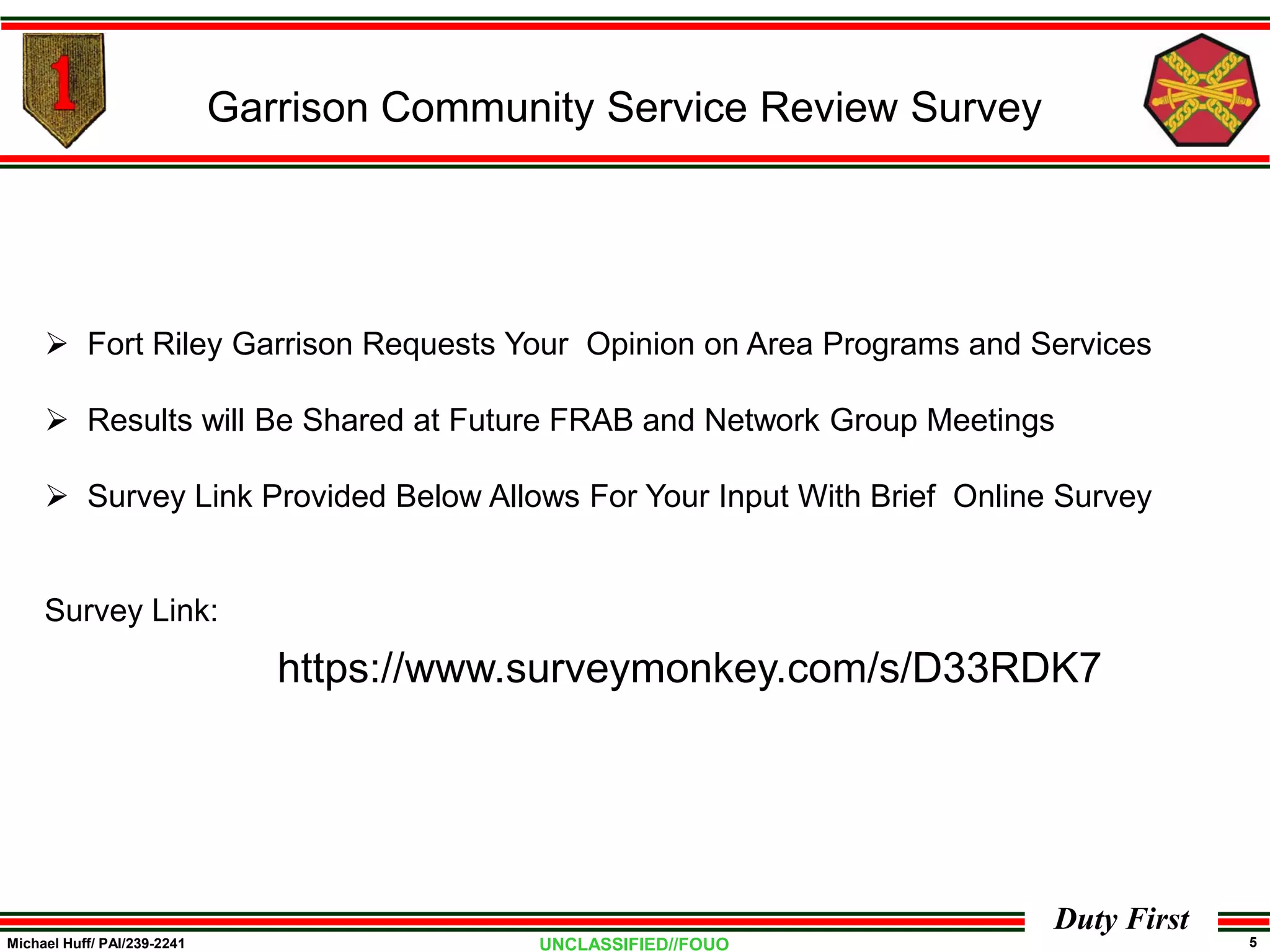Michael Huff/ PAI/239-2241 5UNCLASSIFIED//FOUO
Duty First
 Fort Riley Garrison Requests Your Opinion on Area Programs and Services
 Results will Be Shared at Future FRAB and Network Group Meetings
 Survey Link Provided Below Allows For Your Input With Brief Online Survey
Survey Link:
Garrison Community Service Review Survey
https://www.surveymonkey.com/s/D33RDK7
 