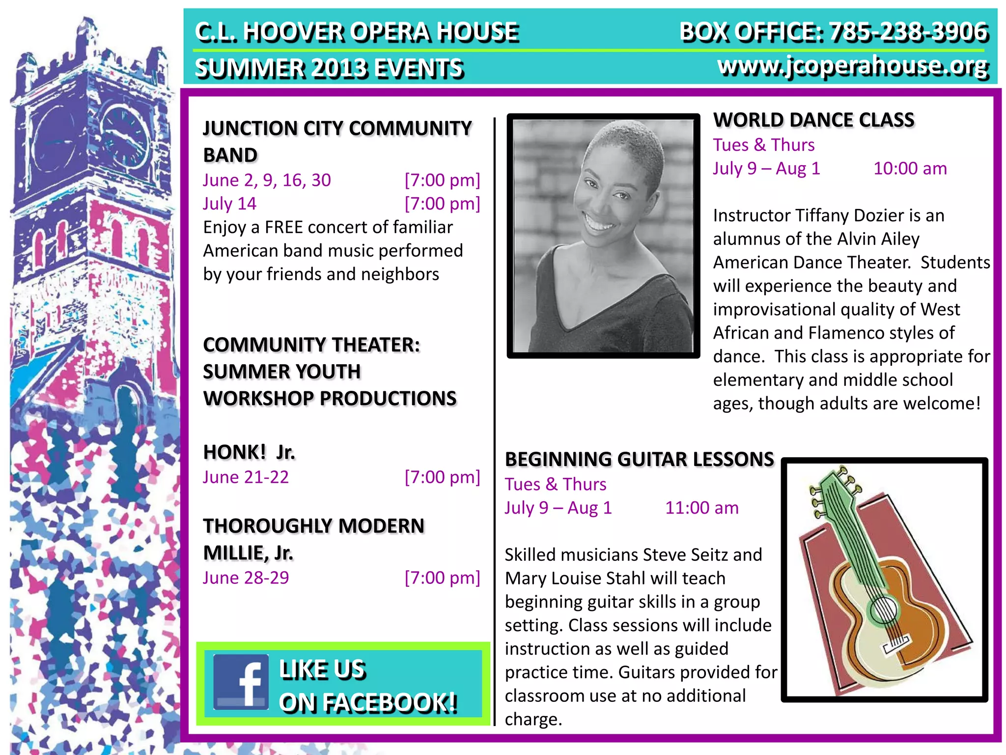 C.L. HOOVER OPERA HOUSE
SUMMER 2013 EVENTS
WORLD DANCE CLASS
Tues & Thurs
July 9 – Aug 1 10:00 am
Instructor Tiffany Dozier is an
alumnus of the Alvin Ailey
American Dance Theater. Students
will experience the beauty and
improvisational quality of West
African and Flamenco styles of
dance. This class is appropriate for
elementary and middle school
ages, though adults are welcome!
JUNCTION CITY COMMUNITY
BAND
June 2, 9, 16, 30 [7:00 pm]
July 14 [7:00 pm]
Enjoy a FREE concert of familiar
American band music performed
by your friends and neighbors
BOX OFFICE: 785-238-3906
www.jcoperahouse.org
COMMUNITY THEATER:
SUMMER YOUTH
WORKSHOP PRODUCTIONS
HONK! Jr.
June 21-22 [7:00 pm]
THOROUGHLY MODERN
MILLIE, Jr.
June 28-29 [7:00 pm]
BEGINNING GUITAR LESSONS
Tues & Thurs
July 9 – Aug 1 11:00 am
Skilled musicians Steve Seitz and
Mary Louise Stahl will teach
beginning guitar skills in a group
setting. Class sessions will include
instruction as well as guided
practice time. Guitars provided for
classroom use at no additional
charge.
LIKE US
ON FACEBOOK!
 