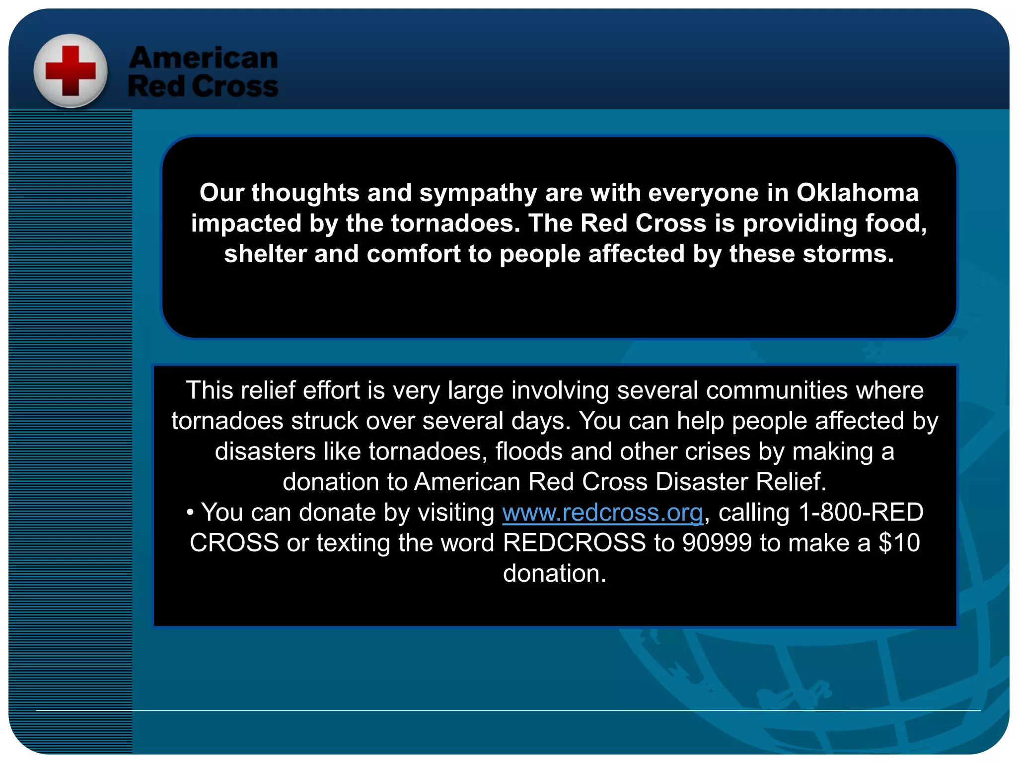 Our thoughts and sympathy are with everyone in Oklahoma
impacted by the tornadoes. The Red Cross is providing food,
shelter and comfort to people affected by these storms.
This relief effort is very large involving several communities where
tornadoes struck over several days. You can help people affected by
disasters like tornadoes, floods and other crises by making a
donation to American Red Cross Disaster Relief.
• You can donate by visiting www.redcross.org, calling 1-800-RED
CROSS or texting the word REDCROSS to 90999 to make a $10
donation.
 