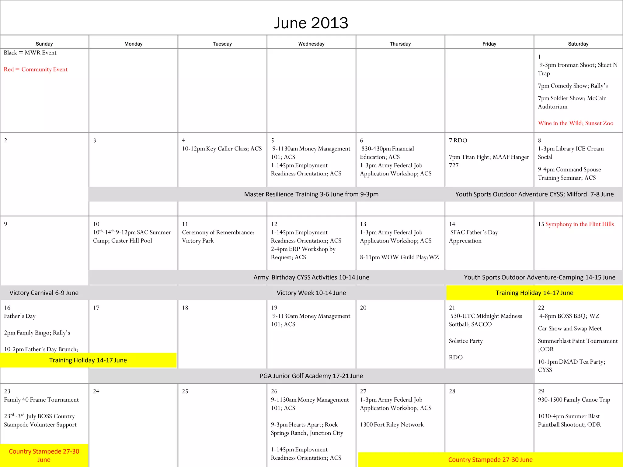 June 2013
Sunday Monday Tuesday Wednesday Thursday Friday Saturday
Black = MWR Event
Red = Community Event
1
9-3pm Ironman Shoot; Skeet N
Trap
7pm Comedy Show; Rally’s
7pm Soldier Show; McCain
Auditorium
Wine in the Wild; Sunset Zoo
2 3 4
10-12pmKey Caller Class; ACS
5
9-1130am Money Management
101; ACS
1-145pmEmployment
Readiness Orientation; ACS
6
830-430pmFinancial
Education; ACS
1-3pm Army Federal Job
Application Workshop; ACS
7 RDO
7pm Titan Fight; MAAF Hanger
727
8
1-3pm Library ICE Cream
Social
9-4pm Command Spouse
Training Seminar; ACS
9 10
10th-14th 9-12pm SAC Summer
Camp; Custer Hill Pool
11
Ceremony of Remembrance;
Victory Park
12
1-145pmEmployment
Readiness Orientation; ACS
2-4pm ERP Workshop by
Request; ACS
13
1-3pm Army Federal Job
Application Workshop; ACS
8-11pmWOW Guild Play;WZ
14
SFAC Father’s Day
Appreciation
15 Symphony in the Flint Hills
16
Father’s Day
2pm Family Bingo; Rally’s
10-2pmFather’s Day Brunch;
RCC
17 18 19
9-1130am Money Management
101; ACS
20 21
530-UTC Midnight Madness
Softball; SACCO
Solstice Party
RDO
22
4-8pm BOSS BBQ; WZ
Car Show and Swap Meet
Summerblast Paint Tournament
;ODR
10-1pmDMAD Tea Party;
CYSS
23
Family 40 Frame Tournament
23rd -3rd July BOSS Country
Stampede Volunteer Support
30
24 25 26
9-1130amMoney Management
101; ACS
9-3pm Hearts Apart; Rock
Springs Ranch, Junction City
1-145pmEmployment
Readiness Orientation; ACS
27
1-3pm Army Federal Job
Application Workshop; ACS
1300 Fort Riley Network
28 29
930-1500 Family Canoe Trip
1030-4pm Summer Blast
Paintball Shootout; ODR
Master Resilience Training 3-6 June from 9-3pm Youth Sports Outdoor Adventure CYSS; Milford 7-8 June
Victory Carnival 6-9 June Victory Week 10-14 June
Army Birthday CYSS Activities 10-14 June
Training Holiday 14-17 June
Training Holiday 14-17 June
Youth Sports Outdoor Adventure-Camping 14-15 June
Country Stampede 27-30 June
Country Stampede 27-30
June
PGA Junior Golf Academy 17-21 June
 