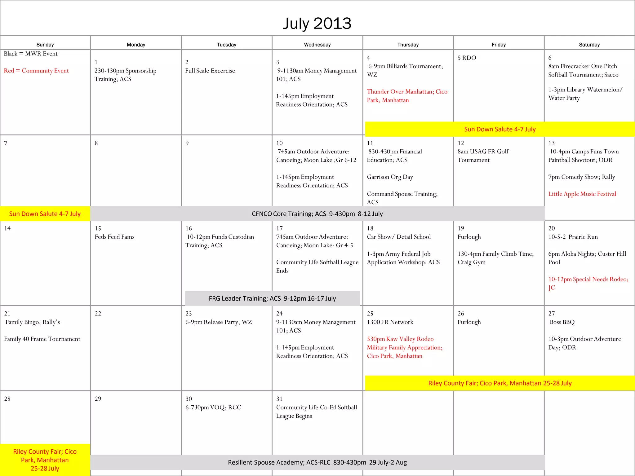 July 2013
Sunday Monday Tuesday Wednesday Thursday Friday Saturday
Black = MWR Event
Red = Community Event
1
230-430pm Sponsorship
Training; ACS
2
Full Scale Excercise
3
9-1130am Money Management
101; ACS
1-145pmEmployment
Readiness Orientation; ACS
4
6-9pm Billiards Tournament;
WZ
Thunder Over Manhattan; Cico
Park, Manhattan
5 RDO 6
8am Firecracker One Pitch
Softball Tournament; Sacco
1-3pm Library Watermelon/
Water Party
7 8 9 10
745am Outdoor Adventure:
Canoeing; Moon Lake ;Gr 6-12
1-145pmEmployment
Readiness Orientation; ACS
11
830-430pmFinancial
Education; ACS
Garrison Org Day
Command Spouse Training;
ACS
12
8am USAG FR Golf
Tournament
13
10-4pm Camps Funs Town
Paintball Shootout; ODR
7pm Comedy Show; Rally
Little Apple Music Festival
14 15
Feds Feed Fams
16
10-12pm Funds Custodian
Training; ACS
17
745am Outdoor Adventure:
Canoeing; Moon Lake: Gr 4-5
Community Life Softball League
Ends
18
Car Show/ Detail School
1-3pm Army Federal Job
Application Workshop; ACS
19
Furlough
130-4pmFamily Climb Time;
Craig Gym
20
10-5-2 Prairie Run
6pm Aloha Nights; Custer Hill
Pool
10-12pmSpecial Needs Rodeo;
JC
21
Family Bingo; Rally’s
Family 40 Frame Tournament
22 23
6-9pm Release Party; WZ
24
9-1130amMoney Management
101; ACS
1-145pmEmployment
Readiness Orientation; ACS
25
1300 FR Network
530pmKaw Valley Rodeo
Military Family Appreciation;
Cico Park, Manhattan
26
Furlough
27
Boss BBQ
10-3pmOutdoor Adventure
Day; ODR
28 29 30
6-730pmVOQ; RCC
31
Community Life Co-Ed Softball
League Begins
Sun Down Salute 4-7 July
Sun Down Salute 4-7 July CFNCO Core Training; ACS 9-430pm 8-12 July
FRG Leader Training; ACS 9-12pm 16-17 July
Resilient Spouse Academy; ACS-RLC 830-430pm 29 July-2 Aug
Riley County Fair; Cico Park, Manhattan 25-28 July
Riley County Fair; Cico
Park, Manhattan
25-28 July
 