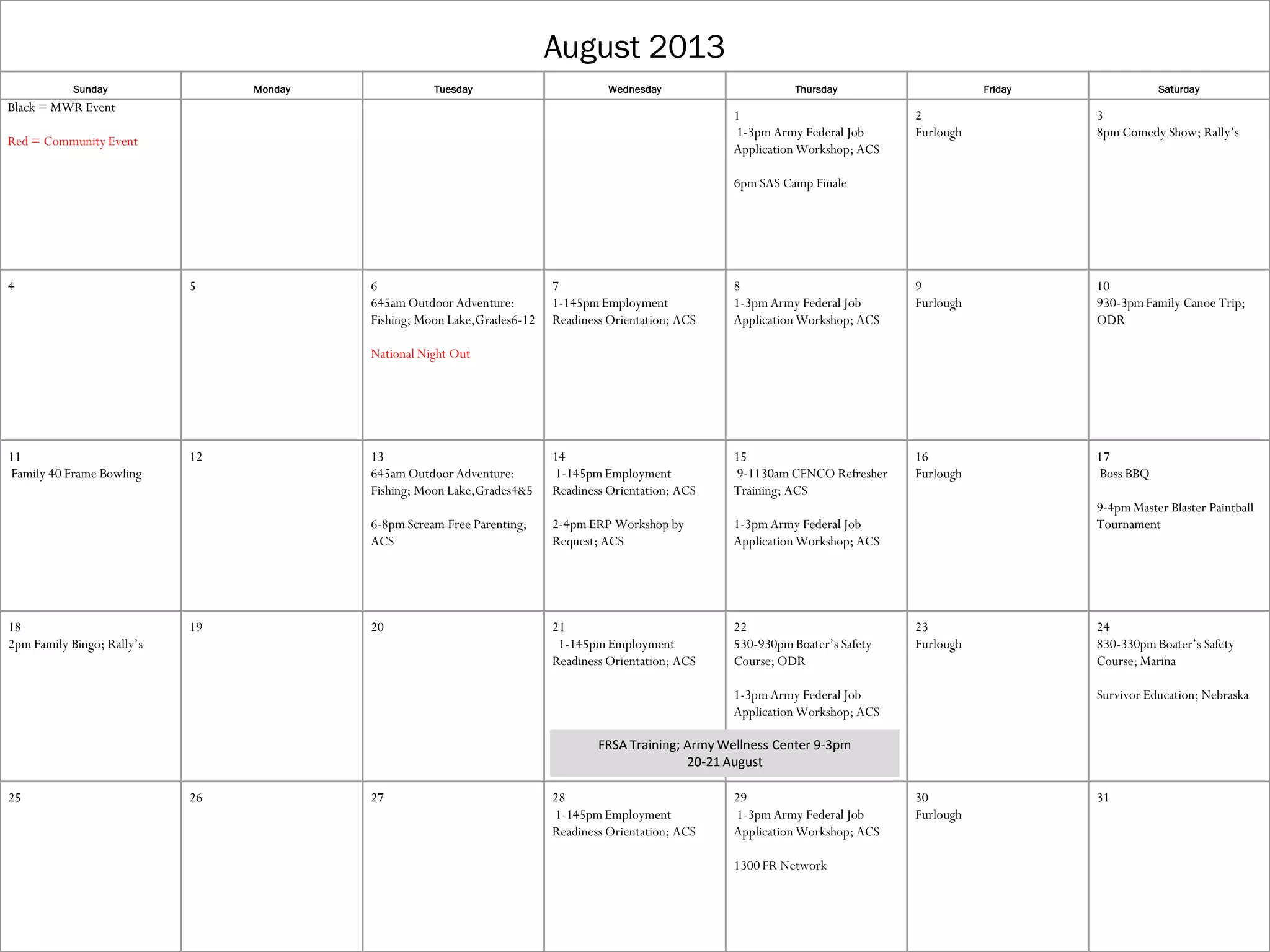 August 2013
Sunday Monday Tuesday Wednesday Thursday Friday Saturday
Black = MWR Event
Red = Community Event
1
1-3pm Army Federal Job
Application Workshop; ACS
6pm SAS Camp Finale
2
Furlough
3
8pm Comedy Show; Rally’s
4 5 6
645am Outdoor Adventure:
Fishing; Moon Lake,Grades6-12
National Night Out
7
1-145pmEmployment
Readiness Orientation; ACS
8
1-3pm Army Federal Job
Application Workshop; ACS
9
Furlough
10
930-3pmFamily Canoe Trip;
ODR
11
Family 40 Frame Bowling
12 13
645am Outdoor Adventure:
Fishing; Moon Lake,Grades4&5
6-8pm Scream Free Parenting;
ACS
14
1-145pm Employment
Readiness Orientation; ACS
2-4pm ERP Workshop by
Request; ACS
15
9-1130am CFNCO Refresher
Training; ACS
1-3pm Army Federal Job
Application Workshop; ACS
16
Furlough
17
Boss BBQ
9-4pm Master Blaster Paintball
Tournament
18
2pm Family Bingo; Rally’s
19 20 21
1-145pm Employment
Readiness Orientation; ACS
22
530-930pm Boater’s Safety
Course; ODR
1-3pm Army Federal Job
Application Workshop; ACS
23
Furlough
24
830-330pm Boater’s Safety
Course; Marina
Survivor Education; Nebraska
25 26 27 28
1-145pm Employment
Readiness Orientation; ACS
29
1-3pm Army Federal Job
Application Workshop; ACS
1300 FR Network
30
Furlough
31
FRSA Training; Army Wellness Center 9-3pm
20-21 August
 