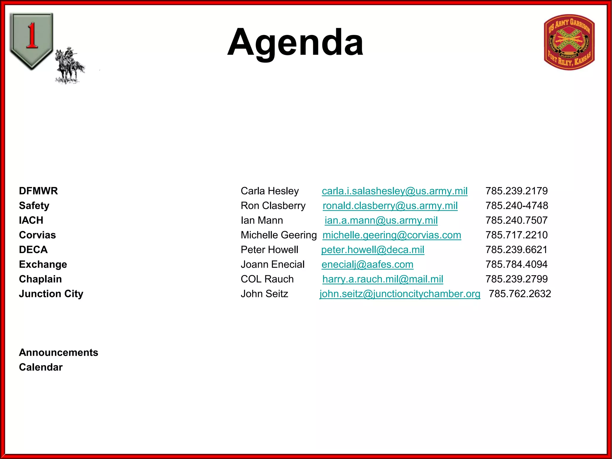 Agenda
DFMWR Carla Hesley carla.i.salashesley@us.army.mil 785.239.2179
Safety Ron Clasberry ronald.clasberry@us.army.mil 785.240-4748
IACH Ian Mann ian.a.mann@us.army.mil 785.240.7507
Corvias Michelle Geering michelle.geering@corvias.com 785.717.2210
DECA Peter Howell peter.howell@deca.mil 785.239.6621
Exchange Joann Enecial enecialj@aafes.com 785.784.4094
Chaplain COL Rauch harry.a.rauch.mil@mail.mil 785.239.2799
Junction City John Seitz john.seitz@junctioncitychamber.org 785.762.2632
Announcements
Calendar
 
