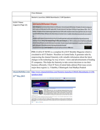 Press Releases
Neoteric Launches UMAX Boombastic 2 UM Speakers
CLICK IT News
magazine (Page 12).

FYI: CLICK IT NEWS is a complete B to B IT Monthly Magazine which is
circulated to all IT Dealers / Resellers in Central India. It generates sales by
empowering the channel fraternity with valuable information about the latest
changes in the technology by way of news / views and advertisements of leading
IT companies. This helps the fraternity to take correct decisions to run their
business efficiently. Click IT News (Central India edition) Print issue covers
major three regions i.e. Vidarbha, Chhattisgarh And Madhya Pradesh
channelinfoline.com http://www.channelinfoline.com/Neoteric-launches-UMAX-Boombastic-2-UMspeakers.html
23rd May,2013

 