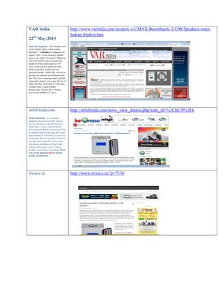 VAR India.
22nd May,2013

http://www.varindia.com/neoteric-s-UMAX-Boombastic-2-UM-Speakers-enterIndian-Market.htm

About the magazine: "The ultimate voice
of the Indian (VARs)-Value Added
Resellers", VARIndia is a Magazine for
Indian VARs – It has earned its rightful
place as the India's Frontline IT Magazine
with over 26,000 copies circulated per
month in all the metros and over 195
cities, towns and few talukas in India.
With its presence in both print and
electronic media, VARINDIA is all set to
provide you with the most efficient tools
like "Hot news, emerging trends and their
impeccable impact" with a new flavour of
SME, RETAIL, SECURITY, VAR Chat,
Channel Guru, Vendor Partner
Relationship, Channel Buzz, Product
Review and MOBILITY sector.

infofriend.com

http://infofriend.com/news_view_details.php?catn_id=%3Chk79%3Fk

About Infofriend : It is a monthly
magazine which passes on the state-ofthe-art information related to the latest
technology to dealers and distributors.
95% of the distributors in Kerala and 85%
in Andhra Pradesh, Karnataka and Tamil
Nadu depend on ‘Infofriend’ to assess the
information about IT products. Infofriend
can help you to reach 85 to 95% of the
distributors and dealers in South India
with the information of any IT based
products you produce or distribute. Please
refer to the attached pdf for further
details on Infofriend.

itvoice.in

http://www.itvoice.in/?p=7156

 