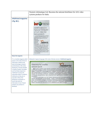 Neoteric infomatique Ltd. Becomes the national distributor for AJA video
systems products for India.
Infofriend magazine
( Pg. 06 ).

About the magazine:
IT is a monthly magazine which
passes on the state-of-the-art
information related to the
latest technology to dealers
and distributors. 95% of the
distributors in Kerala and 85%
in Andhra Pradesh, Karnataka
and Tamil Nadu depend on
‘Infofriend’ to assess the
information about IT products.
Infofriend can help you to
reach 85 to 95% of the
distributors and dealers in
South India with the
information of any IT based
products you produce or
distribute.

Malayalam (regional language of the state of Kerala) version of Infofriend magazine.

 