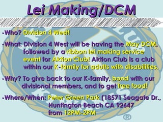 Lei Making/DCMLei Making/DCM
-Who?-Who? Division 4 West!Division 4 West!
-What: Division 4 West will be having the-What: Division 4 West will be having the May DCMMay DCM,,
followed by afollowed by a ribbon lei making serviceribbon lei making service
eventevent forfor Aktion Club!Aktion Club! Aktion Club is a clubAktion Club is a club
within ourwithin our KK--family for adults with disabilities.family for adults with disabilities.
-Why? To give back to our K-family,-Why? To give back to our K-family, bondbond with ourwith our
divisional members, and to getdivisional members, and to get free food!free food!
-Where/When:-Where/When: Peter Green ParkPeter Green Park (18571 Seagate Dr.,(18571 Seagate Dr.,
Huntington Beach CA 92647Huntington Beach CA 92647
fromfrom 12PM-2PM12PM-2PM
 