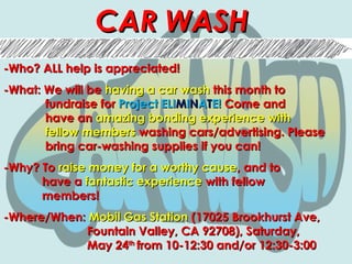 CAR WASHCAR WASH
-Who? ALL help is appreciated!-Who? ALL help is appreciated!
-What: We will be-What: We will be having a car washhaving a car wash this month tothis month to
fundraise forfundraise for Project ELIProject ELIMMIINNAATTE!E! Come andCome and
have anhave an amazing bonding experience withamazing bonding experience with
fellow membersfellow members washing cars/advertising. Pleasewashing cars/advertising. Please
bring car-washing supplies if you can!bring car-washing supplies if you can!
-Why? To-Why? To raise money for a worthy causeraise money for a worthy cause, and to, and to
have ahave a fantastic experiencefantastic experience with fellowwith fellow
members!members!
-Where/When:-Where/When: Mobil Gas StationMobil Gas Station (17025 Brookhurst Ave,(17025 Brookhurst Ave,
Fountain Valley, CA 92708), Saturday,Fountain Valley, CA 92708), Saturday,
May 24May 24thth
from 10-12:30 and/or 12:30-3:00from 10-12:30 and/or 12:30-3:00
 