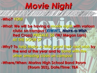 Movie NightMovie Night
-Who?-Who? YOU!YOU!
-What: We will be having a-What: We will be having a movie nightmovie night with variouswith various
clubs on campus (clubs on campus (KIWIN’SKIWIN’S,, Make-a-WishMake-a-Wish,,
Red Cross)Red Cross) PRESALE: $5PRESALE: $5 (W/ Megan Lam)(W/ Megan Lam)
AT THE DOOR $7AT THE DOOR $7
-Why? To-Why? To help Make-a-Wish grant their next wishhelp Make-a-Wish grant their next wish byby
the end of the year and tothe end of the year and to bond with thebond with the
other amazing clubs on campus!other amazing clubs on campus!
-Where/When: Marina High School Band Room-Where/When: Marina High School Band Room
(Room 303), Date/Time: TBA(Room 303), Date/Time: TBA
 