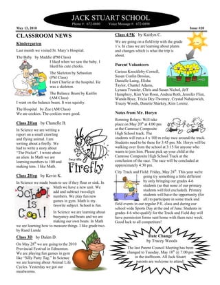 JACK STUART SCHOOL
                                    Phone #: 672
                                             672-0880       Voice Message #: 672-0898
May 13, 2010                                                                                                   Issue #20

CLASSROOM NEWS                                                 Class 4/5K by Kaitlyn C.
                                                               We are going on a field trip with the grade
Kindergarten
                                                               1’s. In class we are learning about plants
Last month we visited St. Mary’s Hospital.                     and changes which is what the trip is
                                                                           s
The Baby by Maddie (PM Class)                                  about.
                 I liked when we saw the baby. I
                 liked his cute cheeks.
                                 heeks.                        Parent Volunteers
                     The Skeleton by Sebastian                 Carissa Knockleby-Cornell,
                     (PM Class)                                Susan Conlin Brosius,
                     I met Charlie at the hospital. He         Danielle Laing, Elisha
                     was a skeleton.                           Taylor, Chantel Adams,
                                                               Lynaea Trussler, Chris and Susan Nichol, Jeff
                     The Balance Beam by Kaitlin               Humphrey, Kim Van Roon, Andrea Roth, Jennifer Flint,
                                                                                                  Roth
                     (AM Class)                                Wanda Byce, Tricia Dey-Twomey, Crystal Nahajowich,
                                                                                        Twomey,
I went on the balance beam. It was squishy.                    Tracey Woods, Danette Sharkey, Kim Lorenz.
The Hospital by Zoe (AM Class)
We ate cookies. The cookies were good.                         Notes from Mr. Horyn
                                                               Ronning Relays: Will take
Class 2Han by Chanelle B.                                      place on May 20th at 4:00 pm
In Science we are writing a                                    at the Camrose Composite
report on a small crawling                                     High School track. The
and flying animal. I am                                        students will run a 4 x 100 m relay race around the track.
                                                                                                        ar
writing about a firefly. We                                    Students need to be there for 3:45 pm. Mr. Horyn will be
had to write a story about                                     walking over from the school at 3:15 for anyone who
“The Pocket”. I wrote about                                    wants to join him. Please pick up your child at the
an alien. In Math we are                                       Camrose Composite High School Track at the
learning numbers to 100 and                                    conclusion of the race. The race will be concluded at
                                                                                                wil
making tens. I like Math.                                      approximately 4:30 pm.
                                                               City Track and Field: Friday, May 28th. This year we're
Class 2Hop by Kevin K.                                                            going try something a little different
In Science we made boats to see if they float or sink. In                         by only bringing our grades 4-64
                     Math we have a new unit. We                                  students (so that none of our primary
                     add and subtract two
                                        two-digit                                 students will feel excluded). Primary
                     numbers. We play fun new                                     students will have the opportunity (for
                                                                                               ll
                     games in gym. Math is my                                     all) to participate in some track and
                     favorite subject. School is fun.          field events in our regular P.E. class and during our
                                                               school wide Sports Day at the end of June. Students in
                       In Science we are learning about        grades 4-6 who qualify for the Track and Field day will
                                                                        6
                       buoyancy and boats and we are           have permission forms sent home with them next week.
                                                                                           nt
                       making our own boats. In Math           Good luck to all competitors!
we are learning how to measure things. I like grade two.
by Rand Lunde
Class 3D by Dalen D.                                                                Date Change
                                                                                   by Tracey Woods
On May 28th we are going to the 2010
Provincial Festival in Edmonton.                                       The last Parent Council Meeting has been
We are playing fun games in gym                                        changed to Tuesday, May 18th @ 7:00 pm
like “Silly Putty Tag.” In Science                                         in the staffroom. All Jack Stuart
we are learning about Animal Life                                           parents are welcome to attend.
Cycles. Yesterday we got our
mealworms.
 