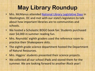 May Library Roundup
• Mrs. McManus attended National Library Legislative Days in
Washington, DC and met with our state’s legislators to talk
about how important libraries are to communities and
schools.
• We hosted a Scholastic BOGO book fair. Students purchased
over $4,000 in summer reading fun.
• Mrs. Reynolds’ eighth graders used the reference room to
practice their Shakespeare skits.
• The eighth grade science department hosted the Department
of Natural Resources.
• Mrs. Higgins’ students presented their science projects.
• We collected all our school iPads and stored them for the
summer. We are looking forward to another iRock year!
 