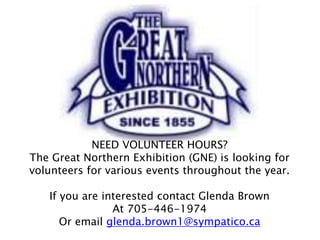 NEED VOLUNTEER HOURS?
The Great Northern Exhibition (GNE) is looking for
volunteers for various events throughout the year.
If you are interested contact Glenda Brown
At 705-446-1974
Or email glenda.brown1@sympatico.ca
 