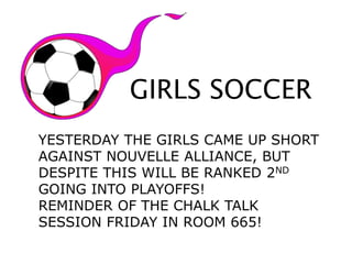 GIRLS SOCCER
YESTERDAY THE GIRLS CAME UP SHORT
AGAINST NOUVELLE ALLIANCE, BUT
DESPITE THIS WILL BE RANKED 2ND
GOING INTO PLAYOFFS!
REMINDER OF THE CHALK TALK
SESSION FRIDAY IN ROOM 665!
 