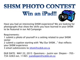 Have you had an interesting SHSM experience? We are looking for
photographs that show the skills you have learned in your SHSM
to be featured in our Ad Campaign
Requirements:
1 submit a photo of yourself in a setting related to your SHSM
sector
2 submit a caption starting with “My/Our SHSM…” that reflects
your SHSM experience
3 email submissions to shsm@scdsb.on.ca
DUE DATE: MAY 22, 2015 Questions – Justin van Diepen – 705-
734-6363 ext. 11465 jvandiepen@scdsb.on.ca
 